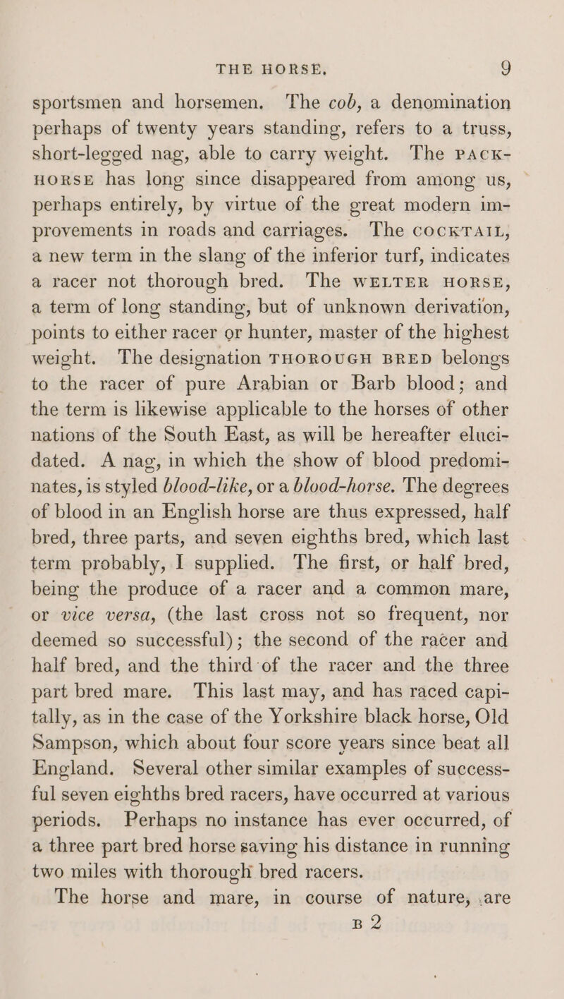 sportsmen and horsemen. The cob, a denomination perhaps of twenty years standing, refers to a truss, short-legged nag, able to carry weight. The pacxk- HORSE has long since disappeared from among us, perhaps entirely, by virtue of the great modern im- provements in roads and carriages. The cocKTatt, a new term in the slang of the inferior turf, indicates a racer not thorough bred. The WELTER HORSE, a term of long standing, but of unknown derivation, points to either racer or hunter, master of the highest weight. The designation THOROUGH BRED belongs to the racer of pure Arabian or Barb blood; and the term is likewise applicable to the horses of other nations of the South East, as will be hereafter eluci- dated. A nag, in which the show of blood predomi- nates, is styled blood-like, or a blood-horse. The degrees of blood in an English horse are thus expressed, half bred, three parts, and seven eighths bred, which last term probably, I supplied. The first, or half bred, being the produce of a racer and a common mare, or vice versa, (the last cross not so frequent, nor deemed so successful); the second of the racer and half bred, and the third of the racer and the three part bred mare. This last may, and has raced capi- tally, as in the case of the Yorkshire black horse, Old Sampson, which about four score years since beat all England. Several other similar examples of success- ful seven eighths bred racers, have occurred at various periods. Perhaps no instance has ever occurred, of a three part bred horse saving his distance in running two miles with thorough bred racers. The horse and mare, in course of nature, .are B 2