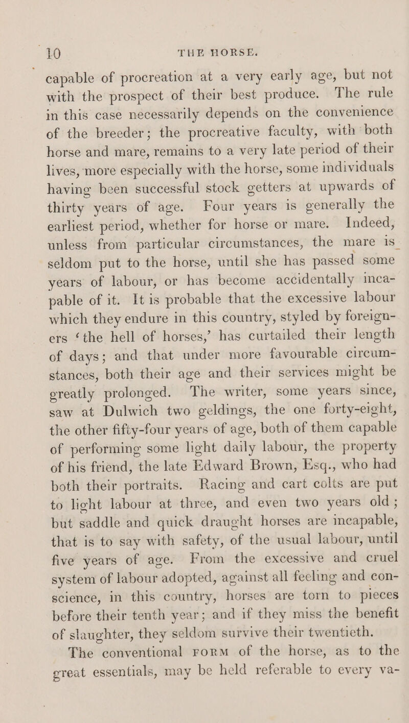 capable of procreation at a very early age, but not with the prospect of their best produce. The rule in this case necessarily depends on the convenience of the breeder; the procreative faculty, with both horse and mare, remains to a very late period of their lives, more especially with the horse, some individuals having been successful stock getters at upwards of thirty years of age. Four years 1s generally the earliest period, whether for horse or mare. Indeed, unless from particular circumstances, the mare 1S seldom put to the horse, until she has passed some years of labour, or has become accidentally inca- pable of it. It is probable that the excessive labour which they endure in this country, styled by foreign- ers ‘the hell of horses,’ has curtailed their length of days; and that under more favourable circum- stances, both their age and their services might be ereatly prolonged. The writer, some years since, saw at Dulwich two geldings, the one forty-eight, the other fifty-four years of age, both of them capable of performing some light daily labour, the property of his friend, the late Edward Brown, Esq., who had both their portraits. Racimg and cart colts are put to light labour at three, and even two years old ; but saddle and quick draught horses are incapable, that is to say with safety, of the usual labour, until five years of age. From the excessive and cruel system of labour adopted, against all feeling and con- science, in this country, horses are torn to pieces before their tenth year; and if they miss the benefit of slaughter, they seldom survive their twentieth. The conventional rorm of the horse, as to the great essentials, may be held referable to every va-