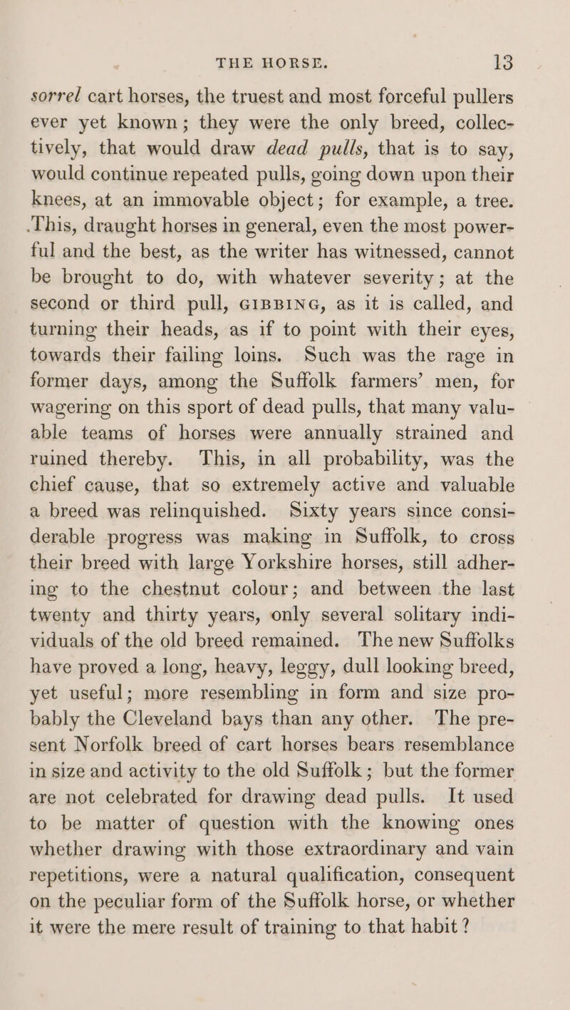 sorred cart horses, the truest and most forceful pullers ever yet known; they were the only breed, collec- tively, that would draw dead pulls, that is to say, would continue repeated pulls, going down upon their knees, at an immoyable object; for example, a tree. .This, draught horses in general, even the most power- ful and the best, as the writer has witnessed, cannot be brought to do, with whatever severity; at the second or third pull, GiBBING, as it is called, and turning their heads, as if to point with their eyes, towards their failing loins. Such was the rage in former days, among the Suffolk farmers’ men, for wagering on this sport of dead pulls, that many valu- able teams of horses were annually strained and ruined thereby. This, in all probability, was the chief cause, that so extremely active and valuable a breed was relinquished. Sixty years since consi- derable progress was making in Suffolk, to cross their breed with large Yorkshire horses, still adher- ing to the chestnut colour; and between the last twenty and thirty years, only several solitary indi- viduals of the old breed remained. The new Suffolks have proved a long, heavy, leggy, dull looking breed, yet useful; more resembling in form and size pro- bably the Cleveland bays than any other. The pre- sent Norfolk breed of cart horses bears resemblance in size and activity to the old Suffolk ; but the former are not celebrated for drawing dead pulls. It used to be matter of question with the knowing ones whether drawing with those extraordinary and vain repetitions, were a natural qualification, consequent on the peculiar form of the Suffolk horse, or whether it were the mere result of training to that habit ?