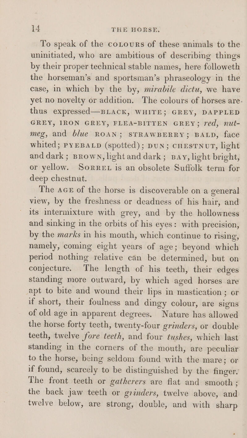 To speak of the coLourRs of these animals to the uninitiated, who are ambitious of describing things by their proper technical stable names, here followeth the horseman’s and sportsman’s phraseology in the case, in which by the by, mirabile dictu, we have yet no novelty or addition. The colours of horses are. thus expressed—BLACK, WHITE; GREY, DAPPLED GREY, IRON GREY, FLEA-BITTEN GREY; red, nut- meg, and blue ROAN; STRAWBERRY; BALD, face whited; PyEBALD (spotted); DUN; CHESTNUT, light and dark; Brown, light and dark; Bay, light bright, or yellow. Sorret is an obsolete Suffolk term for deep chestnut. | The ace of the horse is discoverable on a general view, by the freshness or deadness of his hair, and its intermixture with grey, and by the hollowness and sinking in the orbits of his eyes: with precision, by the marks in his mouth, which continue to rising, namely, coming eight years of age; beyond which period nothing relative can be determined, but on conjecture. The length of his teeth, their edges standing more outward, by which aged horses are apt to bite and wound their lips in mastication ; or if short, their foulness and dingy colour, are signs of old age in apparent degrees. Nature has allowed the horse forty teeth, twenty-four grinders, or double teeth, twelve fore teeth, and four tushes, which last standing in the corners of the mouth, are peculiar to the horse, being seldom found with the mare; or if found, scarcely to be distinguished by the finger. The front teeth or gatherers are flat and smooth ; the back jaw teeth or grinders, twelve above, and twelve below, are strong, double, and with sharp