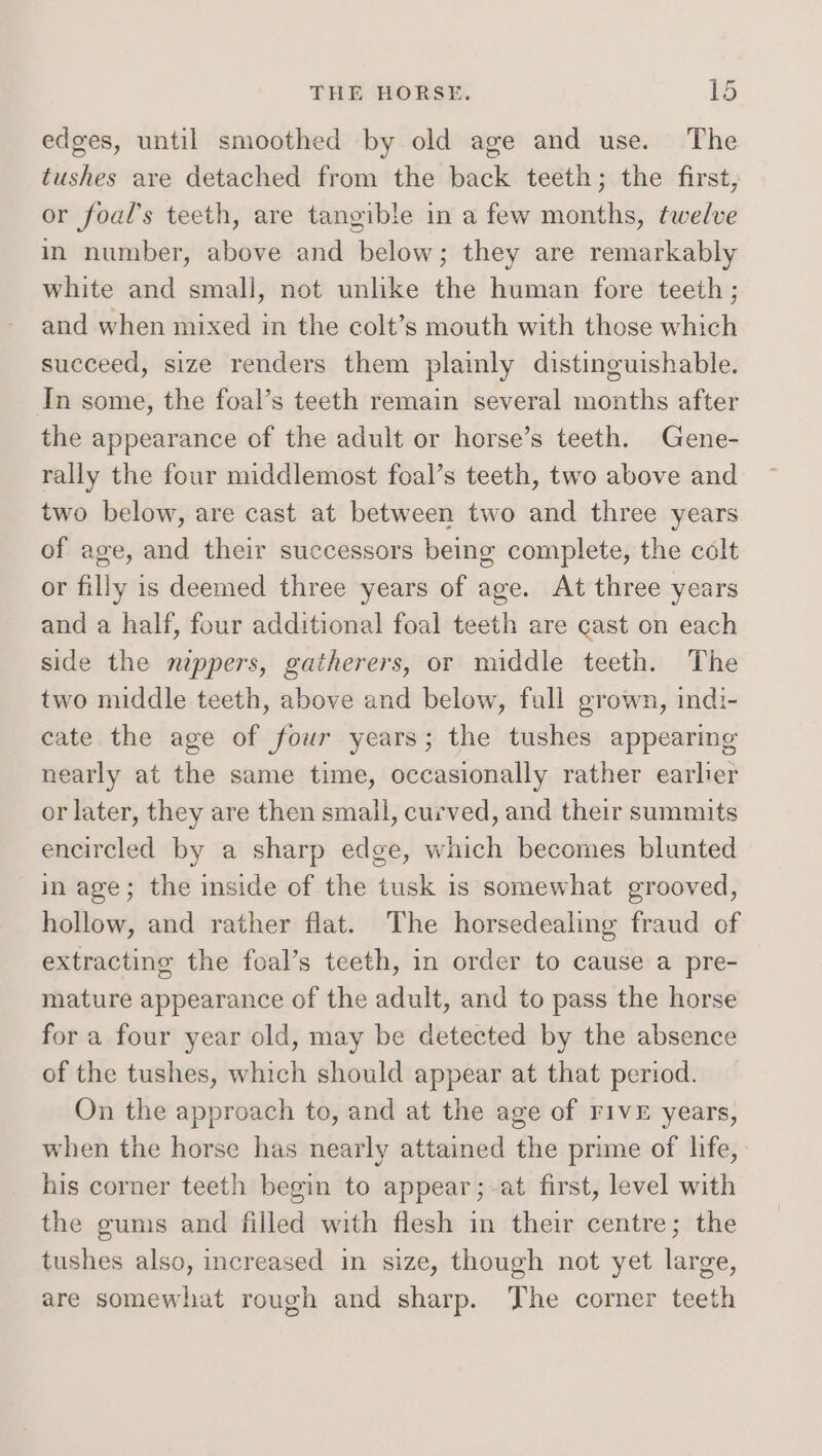 edges, until smoothed by old age and use. The tushes are detached from the back teeth; the first, or foal’s teeth, are tangible in a few months, twelve in number, above and below; they are remarkably white and small, not unlike the human fore teeth; and when mixed in the colt’s mouth with those which succeed, size renders them plainly distinguishable. In some, the foal’s teeth remain several months after the appearance of the adult or horse’s teeth. Gene- rally the four middlemost foal’s teeth, two above and two below, are cast at between two and three years of age, and their successors being complete, the colt or filly is deemed three years of age. At three years and a half, four additional foal teeth are cast on each side the nippers, gatherers, or middle teeth. The two middle teeth, above and below, full grown, indi- cate the age of four years; the tushes appearing nearly at the same time, occasionally rather earler or later, they are then small, curved, and their summits encircled by a sharp edge, which becomes blunted in age; the inside of the tusk 1s somewhat grooved, hollow, and rather flat. The horsedealing fraud of extracting the foal’s teeth, in order to cause a pre- mature appearance of the adult, and to pass the horse for a four year old, may be detected by the absence of the tushes, which should appear at that period. On the approach to, and at the age of FIVE years, when the horse has nearly attained the prime of life, his corner teeth begin to appear; at first, level with the gums and filled with flesh in their centre; the tushes also, increased in size, though not yet large, are somewhat rough and sharp. The corner teeth