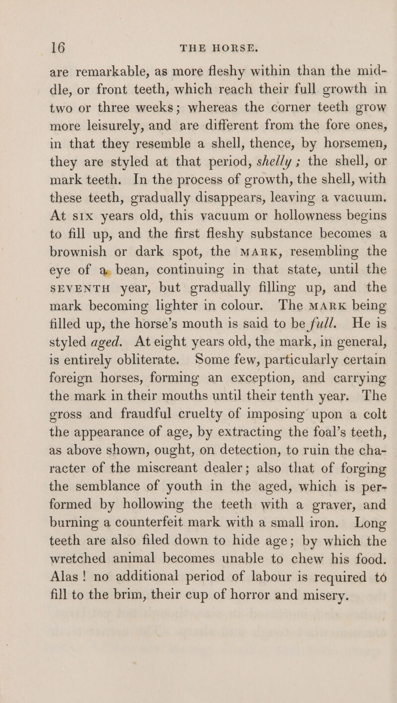 are remarkable, as more fleshy within than the mid- dle, or front teeth, which reach their full growth in two or three weeks; whereas the corner teeth grow more leisurely, and are different from the fore ones, in that they resemble a shell, thence, by horsemen, they are styled at that period, shed/y ; the shell, or mark teeth. In the process of growth, the shell, with these teeth, gradually disappears, leaving a vacuum, At six years old, this vacuum or hollowness begins to fill up, and the first fleshy substance becomes a brownish or dark spot, the Mark, resembling the eye of a bean, continuing in that state, until the SEVENTH year, but gradually filling up, and the mark becoming lighter in colour. The Mark being filled up, the horse’s mouth is said to be fudl. He is styled aged. At eight years old, the mark, in general, is entirely obliterate. Some few, particularly certain foreign horses, forming an exception, and carrying the mark in their mouths until their tenth year. The gross and fraudful cruelty of imposing upon a colt the appearance of age, by extracting the foal’s teeth, as above shown, ought, on detection, to ruin the cha- racter of the miscreant dealer; also that of forging the semblance of youth in the aged, which is per- formed by hollowing the teeth with a graver, and burning a counterfeit mark with a small iron. Long teeth are also filed down to hide age; by which the wretched animal becomes unable to chew his food. Alas! no additional period of labour is required to fill to the brim, their cup of horror and misery.
