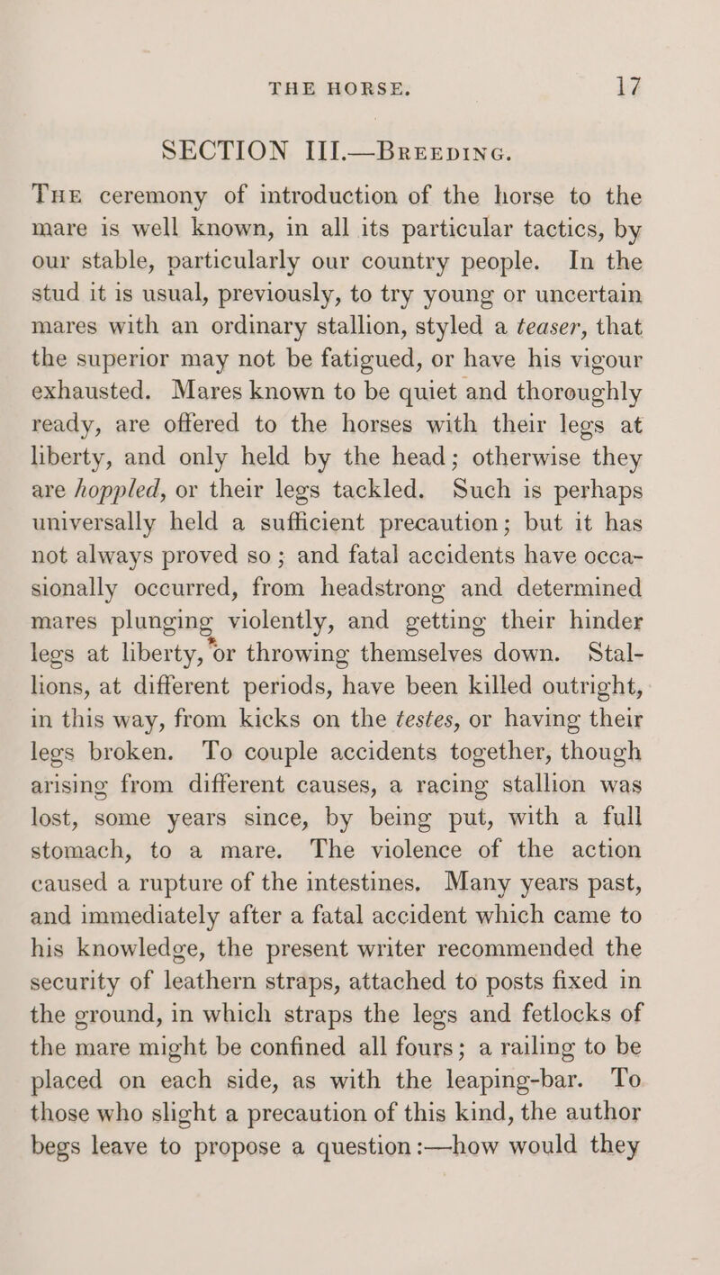 SECTION III.—Breepine. Tue ceremony of introduction of the horse to the mare is well known, in all its particular tactics, by our stable, particularly our country people. In the stud it is usual, previously, to try young or uncertain mares with an ordinary stallion, styled a teaser, that the superior may not be fatigued, or have his vigour exhausted. Mares known to be quiet and thoroughly ready, are offered to the horses with their legs at liberty, and only held by the head; otherwise they are hoppled, or their legs tackled. Such is perhaps universally held a sufficient precaution; but it has not always proved so; and fatal accidents have occa- sionally occurred, from headstrong and determined mares plunging violently, and getting their hinder legs at liberty, or throwing themselves down. Stal- lions, at different periods, have been killed outright, in this way, from kicks on the ¢estes, or having their lees broken. To couple accidents together, though arising from different causes, a racing stallion was lost, some years since, by being put, with a full stomach, to a mare. The violence of the action caused a rupture of the intestines. Many years past, and immediately after a fatal accident which came to his knowledge, the present writer recommended the security of leathern straps, attached to posts fixed in the ground, in which straps the legs and fetlocks of the mare might be confined all fours; a railing to be placed on each side, as with the leaping-bar. To those who slight a precaution of this kind, the author begs leave to propose a question :—how would they