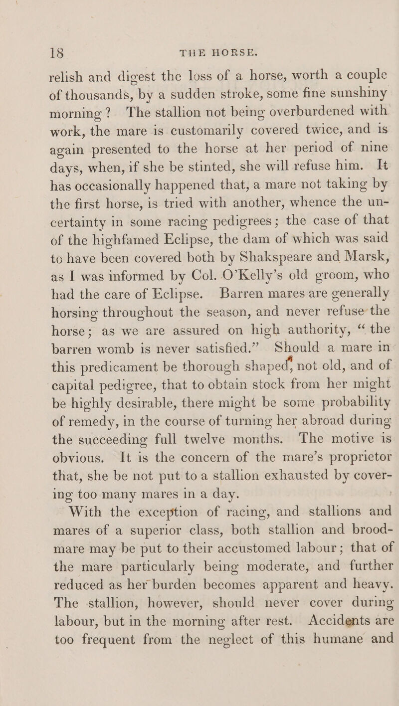 relish and digest the loss of a horse, worth a couple of thousands, by a sudden stroke, some fine sunshiny morning? The stallion not being overburdened with work, the mare is customarily covered twice, and 1s again presented to the horse at her period of nine days, when, if she be stinted, she will refuse him. IH has occasionally happened that, a mare not taking by the first horse, is tried with another, whence the un- certainty in some racing pedigrees; the case of that of the highfamed Eclipse, the dam of which was said to have been covered both by Shakspeare and Marsk, as I was informed by Col. O’Kelly’s old groom, who had the care of Eclipse. Barren mares are generally horsing throughout the season, and never refuse the horse; as we are assured on high authority, “ the barren womb is never satisfied.” Should a mare in this predicament be thorough shaped, not old, and of capital pedigree, that to obtain stock from her might be highly desirable, there might be some probability of remedy, in the course of turning her abroad during the succeeding full twelve months. The motive is obvious. It is the concern of the mare’s proprietor that, she be not put toa stallion exhausted by cover- ing too many mares in a day. With the exception of racing, and stallions and mares of a superior class, both stallion and brood- mare may be put to their accustomed labour; that of the mare particularly being moderate, and further reduced as her burden becomes apparent and heavy. The stallion, however, should never cover during labour, but in the morning after rest. Accidents are too frequent from the neglect of this humane and