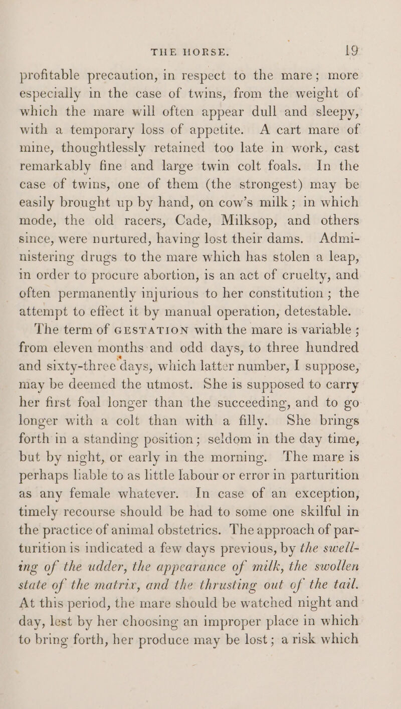profitable precaution, in respect to the mare; more especially in the case of twins, from the weight of which the mare will often appear dull and sleepy, with a temporary loss of appetite. A cart mare of mine, thoughtlessly retained too late in work, cast remarkably fine and large twin colt foals. In the case of twins, one of them (the strongest) may be easily brought up by hand, on cow’s milk; in which mode, the old racers, Cade, Milksop, and others since, were nurtured, having lost their dams. Admi- nistering drugs to the mare which has stolen a leap, in order to procure abortion, is an act of cruelty, and often permanently injurious to her constitution ; the attempt to effect it by manual operation, detestable. The term of GESTATION with the mare is variable ; from eleven months and odd days, to three haddned and sixty-three ‘days, which latter number, I suppose, may be deemed the utmost. She is supposed to carry her first foal longer than the succeeding, and to go longer with a colt than with a filly. She brings forth in a standing position; seldom in the day time, but by night, or early in the morning. The mare is perhaps liable to as httle labour or error in parturition as any female whatever. In case of an exception, timely recourse should be had to some one skilful in the practice of animal obstetrics. The approach of par- turition is indicated a few days previous, by the swedi- ing of the udder, the appearance of milk, the swollen state of the matrix, and the thrusting out of the taal. At this period, the mare should be watched night and day, lest by her choosing an improper place in which to bring forth, her produce may be lost ; a risk which
