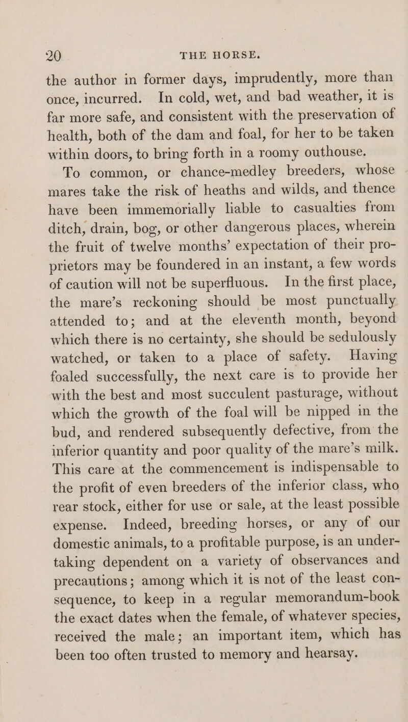 the author in former days, imprudently, more than once, incurred. In cold, wet, and bad weather, it is far more safe, and consistent with the preservation of health, both of the dam and foal, for her to be taken within doors, to bring forth in a roomy outhouse. To common, or chance-medley breeders, whose mares take the risk of heaths and wilds, and thence have been immemorially liable to casualties from ditch, drain, bog, or other dangerous places, wherein the fruit of twelve months’ expectation of their pro- prietors may be foundered in an instant, a few words of caution will not be superfluous. In the first place, the mare’s reckoning should be most punctually attended to; and at the eleventh month, beyond which there is no certainty, she should be sedulously watched, or taken to a place of safety. Having foaled successfully, the next care is to provide her with the best and most succulent pasturage, without which the growth of the foal will be nipped in the bud, and rendered subsequently defective, from the inferior quantity and poor quality of the mare’s milk, This care at the commencement is indispensable to the profit of even breeders of the inferior class, who rear stock, either for use or sale, at the least possible expense. Indeed, breeding horses, or any of our domestic animals, to a profitable purpose, is an under- taking dependent on a variety of observances and precautions; among which it is not of the least con- sequence, to keep in a regular memorandum-book the exact dates when the female, of whatever species, received the male; an important item, which has been too often trusted to memory and hearsay.