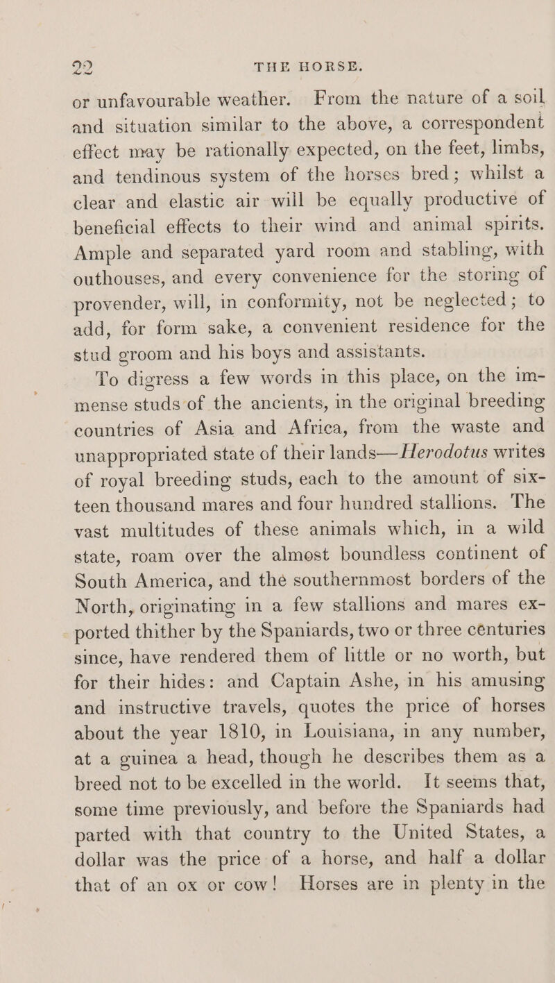 or unfavourable weather. From the nature of a soil and situation similar to the above, a correspondent effect may be rationally expected, on the feet, limbs, and tendinous system of the horses bred; whilst a clear and elastic air will be equally productive of beneficial effects to their wind and animal spirits. Ample and separated yard room and stabling, with outhouses, and every convenience for the storing e provender, will, in conformity, not be neglected ; add, for form sake, a convenient residence for As stud groom and his boys and assistants. To digress a few words in this place, on the im- mense studs of the ancients, in the original breeding countries of Asia and Africa, from the waste and unappropriated state of their lands— Herodotus writes of royal breeding studs, each to the amount of six- teen thousand mares and four hundred stallions. The vast multitudes of these animals which, in a wild state, roam over the almost boundless continent of South America, and the southernmost borders of the North, originating in a few stallions and mares ex- ported thither by the Spaniards, two or three centuries since, have rendered them of little or no worth, but for their hides: and Captain Ashe, in his amusing and instructive travels, quotes the price of horses about the year 1810, in Louisiana, in any number, at a guinea a head, though he describes them as a breed not to be excelled in the world. It seems that, some time previously, and before the Spaniards had parted with that country to the United States, a dollar was the price of a horse, and half a dollar that of an ox or cow! Horses are in plenty in the