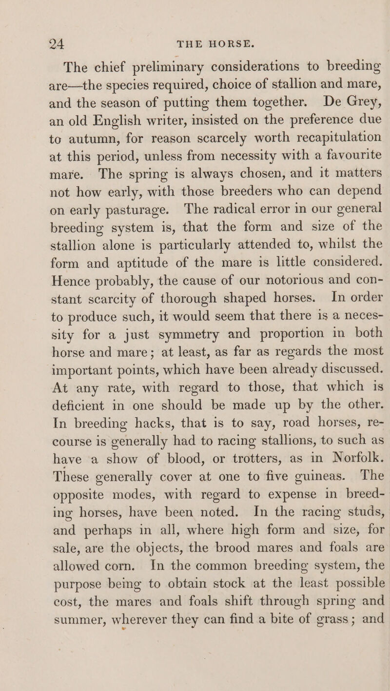 The chief preliminary considerations to breeding are—the species required, choice of stallion and mare, and the season of putting them together. De Grey, an old English writer, insisted on the preference due to autumn, for reason scarcely worth recapitulation at this period, unless from necessity with a favourite mare. The spring is always chosen, and it matters not how early, with those breeders who can depend on early pasturage. The radical error in our general breeding system is, that the form and size of the stallion alone is particularly attended to, whilst the form and aptitude of the mare is little considered. Hence probably, the cause of our notorious and con- stant scarcity of thorough shaped horses. In order to produce such, it would seem that there is a neces- sity for a just symmetry and proportion in both horse and mare; at least, as far as regards the most important points, which have been already discussed. At any rate, with regard to those, that which is deficient in one should be made up by the other. In breeding hacks, that is to say, road horses, re- course 1s gvenerally had to racing stallions, to such as have a show of blood, or trotters, as in Norfolk. These generally cover at one to five guineas. The opposite modes, with regard to expense in breed- ing horses, have been noted. In the racing studs, and perhaps in all, where high form and size, for sale, are the objects, the brood mares and foals are allowed corn. In the common breeding system, the purpose being to obtain stock at the least possible cost, the mares and foals shift through spring and summer, wherever they can find a bite of grass; and