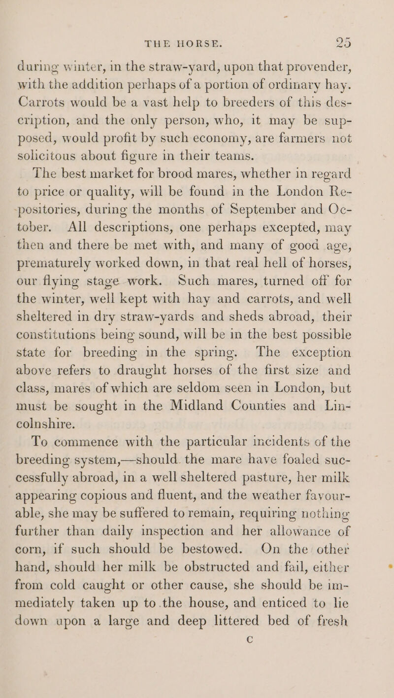 during winter, in the straw-yard, upon that provender, with the addition perhaps of a portion of ordinary hay. Carrots would be a vast help to breeders of this des- cription, and the only person, who, it may be sup- posed, would profit by such economy, are farmers not solicitous about figure in their teams. The best market for brood mares, whether in regard to price or quality, will be found in the London Re- -positories, during the months of September and Oc- tober. All descriptions, one perhaps excepted, may then and there be met with, and many of goed age, prematurely worked down, in that real hell of horses, our flying stage work. Such mares, turned off for the winter, well kept with hay and carrots, and well sheltered in dry straw-yards and sheds abroad, their constitutions being sound, will be in the best possible state for breeding in the spring. The exception above refers to draught horses of the first size and class, mares of which are seldom seen in London, but must be sought in the Midland Counties and Lin- colnshire. To commence with the particular incidents of the breeding system,—should. the mare have foaled suc- cessfully abroad, in a well sheltered pasture, her milk appearing copious and fluent, and the weather favour- able, she may be suffered to remain, requiring nothing further than daily inspection and her allowance of corn, if such should be bestowed. On the other hand, should her milk be obstructed and fail, either from cold caught or other cause, she should be im- mediately taken up to.the house, and enticed to lie down upon a large and deep littered bed of fresh Cc