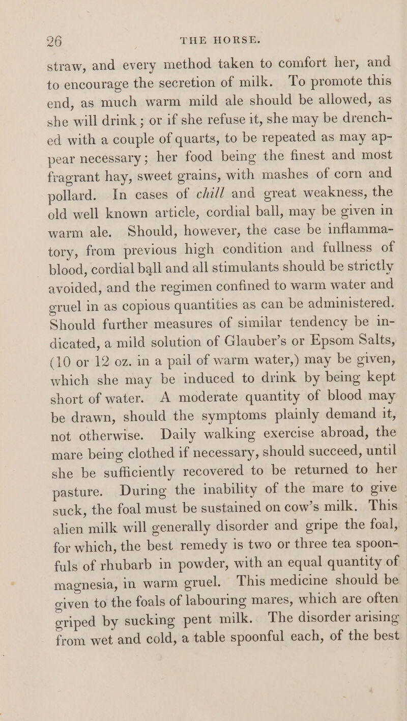 straw, and every method taken to comfort her, and to encourage the secretion of milk. To promote this end, as much warm mild ale should be allowed, as she will drink ; or if she refuse it, she may be drench- ed with a couple of quarts, to be repeated as may ap- pear necessary ; her food being the finest and most fragrant hay, sweet grains, with mashes of corn and pollard. In cases of chill and great weakness, the old well known article, cordial ball, may be given in warm ale. Should, however, the case be inflamma- tory, from previous high condition and fullness of blood, cordial ball and all stimulants should be strictly avoided, and the regimen confined to warm water and gruel in as copious quantities as can be administered. Should further measures of similar tendency be in- dicated, a mild solution of Glauber’s or Epsom Salts, (10 or 12 oz. in a pail of warm water,) may be given, which she may be induced to drink by being kept short of water. A moderate quantity of blood may be drawn, should the symptoms plainly demand it, not otherwise. Daily walking exercise abroad, the mare being clothed if necessary, should succeed, until she be sufficiently recovered to be returned to her pasture. During the inability of the mare to give suck, the foal must be sustained on cow’s milk. This alien milk will generally disorder and gripe the foal, for which, the best remedy is two or three tea spoon- fuls of rhubarb in powder, with an equal quantity of magnesia, im warm gruel. This medicine should be civen to the foals of labouring mares, which are often eriped by sucking pent milk. The disorder arising from wet and cold, a table spoonful each, of the best