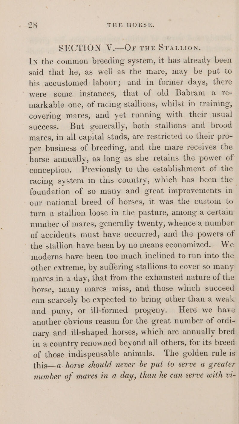 SECTION V.—OFr THE STALLION. In the common breeding system, it has already been said that he, as well as the mare, may be put to his accustomed labour; and in former days, there were some instances, that of old Babram a re- markable one, of racing stallions, whilst in training, covering mares, and yet running with their usual success. But generally, both stallions and brood mares, in all capital studs, are restricted to their pro- per business of breeding, and the mare receives the horse annually, as long as she retains the power of conception. Previously to the establishment of the racing system in this country, which has been the foundation of so many and great improvements in our national breed of horses, it was the custom to turn a stallion loose in the pasture, among a certain number of mares, generally twenty, whence a number of accidents must have occurred, and the powers of the stallion have been by no means economized.. We moderns have been too much inclined to run into the other extreme, by suffering stallions to cover so many mares in a day, that from the exhausted nature of the horse, many mares miss, and those which succeed can scarcely be expected to bring other than a weak and puny, or ill-formed progeny. Here we have another obvious reason for the great number of ordi- nary and ill-shaped horses, which are annually bred in a country renowned beyond all others, for its breed of those indispensable animals. The golden rule is this—a- horse should never be put to serve a greater number of mares in a day, than he can serve with vi-