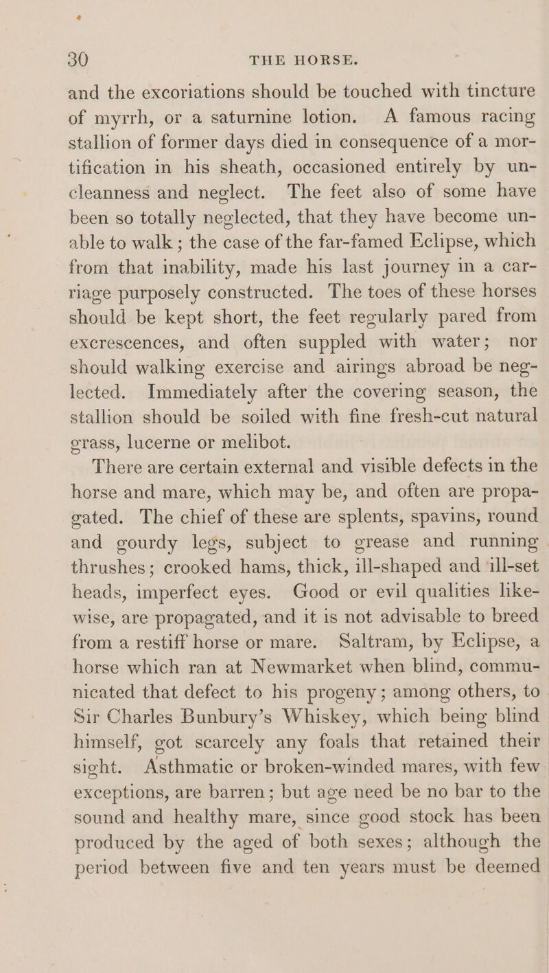 4 30 THE HORSE. and the excoriations should be touched with tincture of myrrh, or a saturnine lotion. A famous racing stallion of former days died in consequence of a mor- tification in his sheath, occasioned entirely by un- cleanness and neglect. The feet also of some have been so totally neglected, that they have become un- able to walk ; the case of the far-famed Eclipse, which from that inability, made his last journey in a car- riage purposely constructed. The toes of these horses should be kept short, the feet regularly pared from excrescences, and often suppled with water; nor should walking exercise and airings abroad be neg- lected. Immediately after the covering season, the stallion should be soiled with fine fresh-cut natural grass, lucerne or melibot. There are certain external and visible defects in the horse and mare, which may be, and often are propa- gated. The chief of these are splents, spavins, round and gourdy legs, subject to grease and running thrushes; crooked hams, thick, ill-shaped and ‘ill-set heads, imperfect eyes. Good or evil qualities like- wise, are propagated, and it is not advisable to breed from a restiff horse or mare. Saltram, by Eclipse, a horse which ran at Newmarket when blind, commu- nicated that defect to his progeny ; among others, to Sir Charles Bunbury’s Whiskey, which being blind himself, got scarcely any foals that retained their sight. Asthmatic or broken-winded mares, with few exceptions, are barren; but age need be no bar to the sound and healthy mare, since good stock has been produced by the aged of both sexes; although the period between five and ten years must be deemed