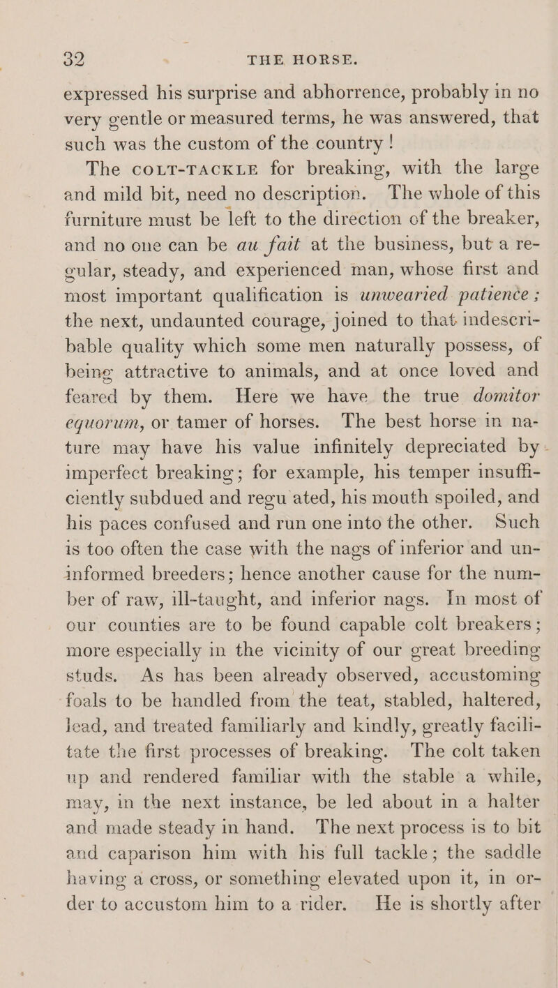 expressed his surprise and abhorrence, probably in no very gentle or measured terms, he was answered, that such was the custom of the country ! The couLT-TACKLE for breaking, with the large and mild bit, need no description. The whole of this furniture must be left to the direction of the breaker, and no one can be aw fait at the business, but a re- gular, steady, and experienced man, whose first and most important qualification is unwearied patience ; the next, undaunted courage, joined to that mdescri- bable quality which some men naturally possess, of being attractive to animals, and at once loved and feared by them. Here we have the true domitor eguorum, or tamer of horses. The best horse in na- ture may have his value infinitely depreciated by - imperfect breaking; for example, his temper insufli- ciently subdued and regu ated, his mouth spoiled, and his paces confused and run one into the other. ‘Such is too often the case with the nags of inferior and un- informed breeders; hence another cause for the num- ber of raw, ill-taught, and inferior nags. In most of eur counties are to be found capable colt breakers ; more especially in the vicinity of our great breeding studs. As has been already observed, accustoming foals to be handled from the teat, stabled, haltered, lead, and treated familiarly and kindly, greatly facili- tate the first processes of breaking. The colt taken up and rendered familiar with the stable a while, may, in the next instance, be led about in a halter and made steady in hand. The next process is to bit and caparison him with his full tackle; the saddle having a cross, or something elevated upon it, in or- der to accustom him to a rider. He is shortly after