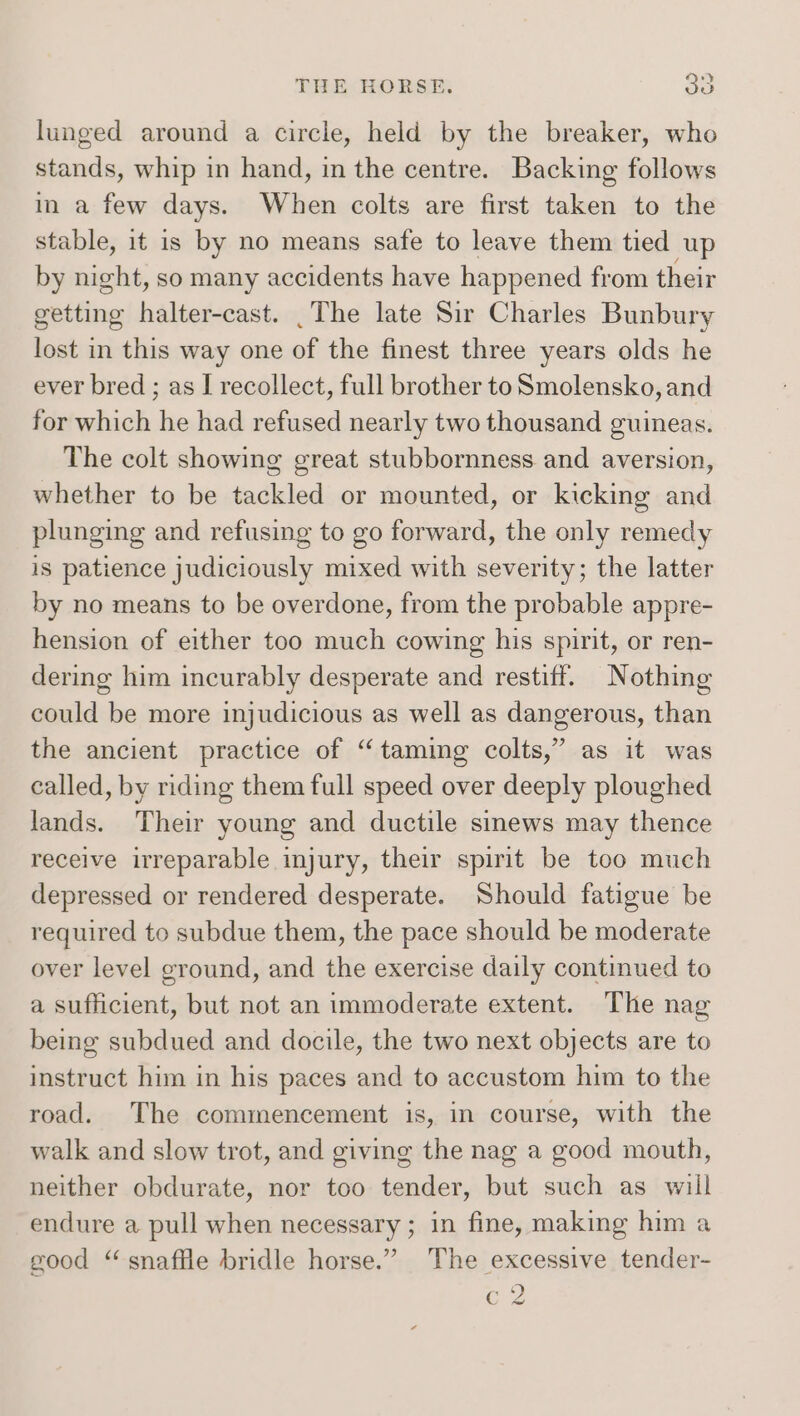 lunged around a circle, held by the breaker, who stands, whip in hand, in the centre. Backing follows in a few days. When colts are first taken to the stable, it is by no means safe to leave them tied up by night, so many accidents have happened from their getting halter-cast. .The late Sir Charles Bunbury lost in this way one of the finest three years olds he ever bred ; as I recollect, full brother to Smolensko, and for which he had refused nearly two thousand guineas. The colt showing great stubbornness and aversion, whether to be tackled or mounted, or kicking and plunging and refusing to go forward, the only remedy is patience judiciously mixed with severity; the latter by no means to be overdone, from the probable appre- hension of either too much cowing his spirit, or ren- dering him incurably desperate and restiff. Nothing could be more injudicious as well as dangerous, than the ancient practice of “taming colts,” as it was called, by riding them full speed over deeply ploughed lands. Their young and ductile sinews may thence receive irreparable injury, their spirit be too much depressed or rendered desperate. Should fatigue be required to subdue them, the pace should be moderate over level cround, and the exercise daily continued to a sufficient, but not an immoderate extent. The nag being subdued and docile, the two next objects are to instruct him in his paces and to accustom him to the road. The commencement is, in course, with the walk and slow trot, and giving the nag a good mouth, neither obdurate, nor too tender, but such as will endure a pull when necessary ; in fine, making him a good “snaffle bridle horse.” The excessive tender- Fs, CZ