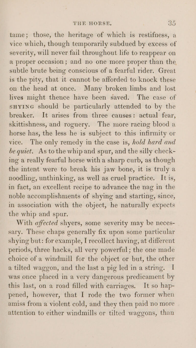 tame; those, the heritage of which is restifness, a vice which, though temporarily subdued by excess of severity, will never fail throughout life to reappear on a proper occasion; and no one more proper than the, subtle brute being conscious of a fearful rider. Great is the pity, that it cannot be afforded to knock these on the head at once. Many broken limbs and lost lives might thence have been saved. The case of sHyING should be particularly attended to by the breaker. It arises from three causes: actual fear, skittishness, and roguery. The more racing blood a horse has, the less he is subject to this infirmity or vice. The only remedy in the case is, hold hard and be quiet. As tothe whip and spur, and the silly check- ing a really fearful horse witha sharp curb, as though the intent were to break his jaw bone, it is truly a noodling, unthinking, as well as cruel practice. It 1s, in fact, an excellent recipe to advance the nag in the noble accomplishments of shying and starting, since, in association with the object, he naturally expects the whip and spur. With affected shyers, some severity may be neces- sary. These chaps generally fix upon some particular shying but: for example, I recollect having, at different periods, three hacks, all very powerful ; the one made choice of a windmill for the object or but, the other a tilted waggon, and the last a pig led in a string. I was once placed in a very dangerous predicament by this last, on a road filled with carriages. It so hap- pened, however, that I rode the two former when amiss from a violent cold, and they then paid no more attention to either windmills or tilted waggons, than