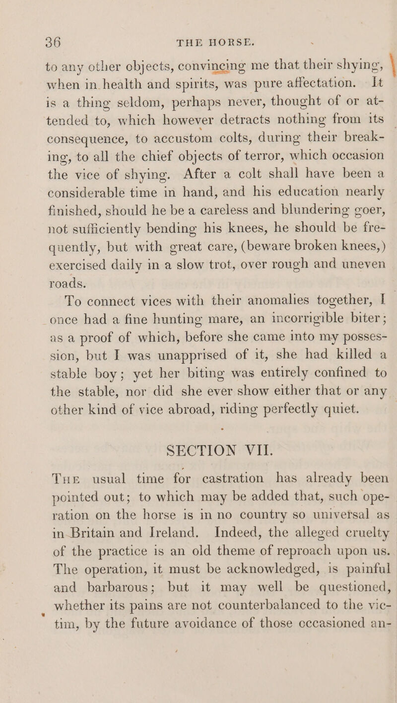 to any other objects, convincing me that their shying, \ when in health and spirits, was pure affectation. It s a thing seldom, perhaps never, thought of or at- tended to, which however detracts nothing from its _ consequence, to accustom colts, during their break- ing, to all the chief objects of terror, which occasion the vice of shying. After a colt shall have been a considerable time in hand, and his education nearly finished, should he be a careless and blundering goer, not sufficiently bending his knees, he should be fre- quently, but with great care, (beware broken knees, ) exercised daily in a slow trot, over rough and uneven roads. To connect vices with their anomalies together, I 7 once had a fine hunting mare, an incorrigible biter; as a proof of which, before she came into my posses- sion, but I was unapprised of it, she had killed a stable boy; yet her biting was entirely confined to the stable, nor did she ever show either that or any other kind of vice abroad, riding perfectly quiet. SECTION VII. Tur usual time for castration has already been pointed out; to which may be added that, such ope- ration on the horse is in no country so universal as in-Britain and Ireland. Indeed, the alleged cruelty of the practice is an old theme of reproach upon us. The operation, it must be acknowledged, is painful and barbarous; but it may well be questioned, whether its pains are not counterbalanced to the vic- tim, by the future avoidance of those occasioned an-