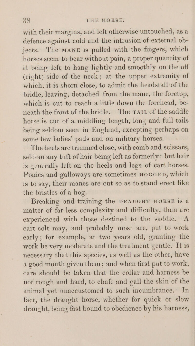 with their margins, and left otherwise untouched, as a defence against cold and the intrusion of external ob- jects. The MANE is pulled with the fingers, which horses seem to bear without pain, a proper quantity of it being left to hang lightly and smoothly on the off (right) side of the neck; at the upper extremity of which, it is shorn close, to admit the headstall of the bridle, leaving, detached from the mane, the foretop, which is cut to reach a little down the forehead, be- neath the front of the bridle. The ratrz of the saddle horse is cut of a middling length, long and full tails being seldom seen in England, excepting perhaps on some few ladies’ pads and on military horses. The heels are trimmed close, with comb and scissars, seldom any tuft of hair being left as formerly: but hair is generally left on the heels and legs of cart horses. Ponies and galloways are sometimes HOGGED, which is to say, their manes are cut so as to stand erect like the bristles of a hog. Breaking and training the DRAUGHT HORSE is a matter of far less complexity and difficulty, than are experienced with those destined to the saddle. A cart colt may, and probably most are, put to work early; for example, at two years old, granting the work be very moderate and the treatment gentle. It is necessary that this species, as well as the other, have a good mouth given them ; and when first put to work, care should be taken that the collar and harness be not rough and hard, to chafe and gall the skin of the animal yet unaccustomed to such incumbrance. In fact, the draught horse, whether for quick or slow draught, being fast bound to obedience by his harness,