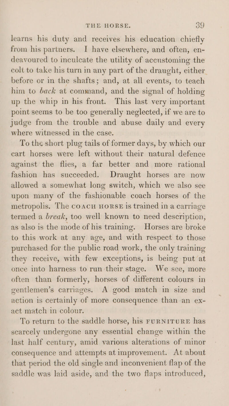 learns his duty and receives his education chiefly from his partners. I have elsewhere, and often, en- deavoured to inculcate the utility of accustoming the colt to take his turn in any part of the draught, either. before or in the shafts; and, at all events, to teach him to back at command, and the signal of holding up the whip in his front. This last very important point seems to be too generally neglected, if we are to judge from the trouble and abuse daily and every where witnessed in the case. To the short plug tails of former days, by which our cart horses were left without their natural defence against the flies, a far better and more rational fashion has succeeded. Draught horses are now allowed a somewhat long switch, which we also see upon many of the fashionable coach horses of the metropolis. The coacu HORSE is trained in a carriage termed a break, too well known to need description, as also is the mode of his training. Horses are broke to this work at any age, and with respect to those purchased for the public road work, the only training they receive, with few exceptions, is being put at once into harness to run-their stage. We see, more often than formerly, horses of different colours in gentlemen’s carriages. A good match in size and action is certainly of more consequence than-an ex- act match in colour. To return to the saddle horse, his FURNITURE has scarcely undergone any essential change within the last half century, amid various alterations of minor consequence and attempts at improvement. At about that period the old single and inconvenient flap of the saddle was laid aside, and the two flaps introduced,