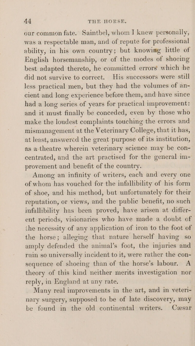 our common fate. Saintbel, whom I knew personally, was a respectable man, and of repute for professional ability, in his own country; but knowing little of English horsemanship, or of the modes of shoeing best adapted thereto, he committed errors’ which he did not survive to correct. His successors were still less practical men, but they had the volumes of an- cient and long experience before them, and have since had a long series of years for practical improvement: and it must finally be conceded, even by those who make the loudest complaints touching the errors and mismanagement at the Veterinary College, that it has, at least, answercd the great purpose of its institution, as a-theatre wherein veterinary science may be con- centrated, and the art practised for the general im- provement and benefit of the country. Among an infinity of writers, each and every one of whom has vouched for the infallibility of his form of shoe, and his method, but unfortunately for their reputation, or views, and the public benefit, no such infallibility has been proved, have arisen at differ- ent periods, visionaries who have made a doubt of the necessity of any application of iron to the foot of the horse; alleging that nature herself having so amply defended the animal’s foot, the injuries and ruin so universally incident to it, were rather the con- sequence of shoeing than of the horse’s labour. A theory of this kind neither merits investigation nor reply, in England at any rate. Many real improvements in the art, and in veteri- nary surgery, supposed to be of late discovery, may be found in the old continental writers. Cvesar