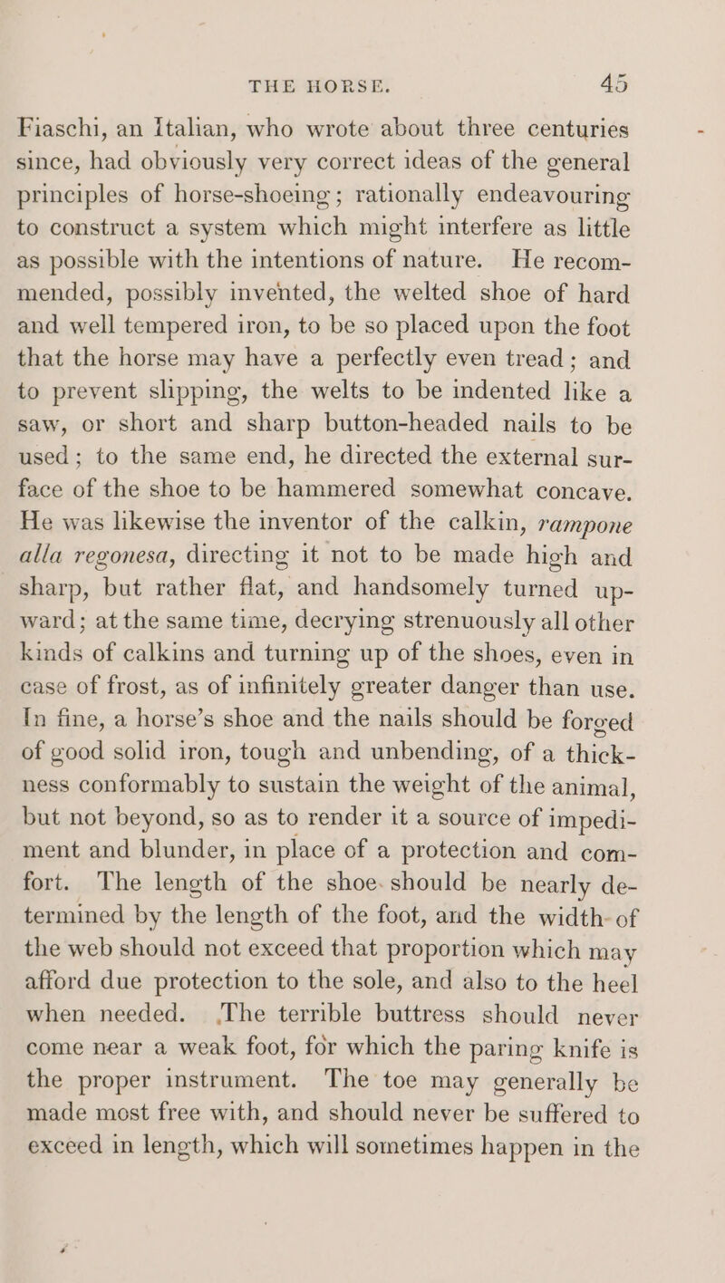 Fiaschi, an Italian, who wrote about three centuries since, had obviously very correct ideas of the general principles of horse-shoeing ; rationally endeavouring to construct a system which might interfere as little as possible with the intentions of nature. He recom- mended, possibly invented, the welted shoe of hard and well tempered iron, to be so placed upon the foot that the horse may have a perfectly even tread; and to prevent slipping, the welts to be indented like a saw, or short and sharp button-headed nails to be used; to the same end, he directed the external sur- face of the shoe to be hammered somewhat concave. He was likewise the inventor of the calkin, rampone alla regonesa, directing it not to be made high and sharp, but rather flat, and handsomely turned up- ward; at the same time, decrying strenuously all other kinds of calkins and turning up of the shoes, even in case of frost, as of infinitely greater danger than use. In fine, a horse’s shoe and the nails should be forged of good solid iron, tough and unbending, of a thick- ness conformably to sustain the weight of the animal, but not beyond, so as to render it a source of impedi- ment and blunder, in place of a protection and com- fort. The length of the shoe. should be nearly de- termined by the length of the foot, and the width- of the web should not exceed that proportion which may afford due protection to the sole, and also to the heel when needed. (The terrible buttress should never come near a weak foot, for which the paring knife is the proper instrument. The toe may generally be made most free with, and should never be suffered to exceed in length, which will sometimes happen in the