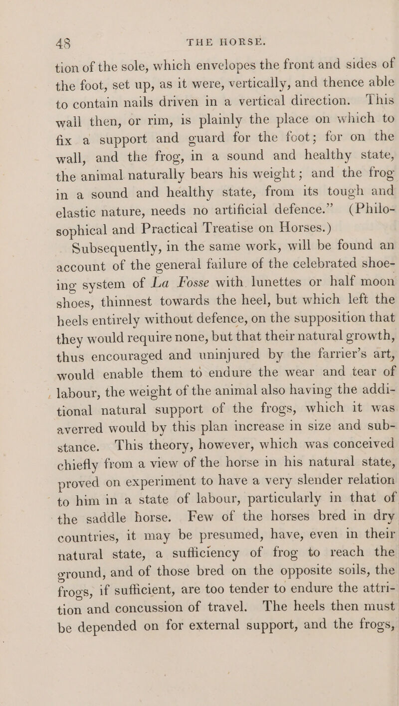 tion of the sole, which envelopes the front and sides of the foot, set up, as it were, vertically, and thence able to contain nails driven in a vertical direction. This wall then, or rim, is plainly the place on which to fix a support and guard for the foot; for on the wall, and the frog, in a sound and healthy state, the animal naturally bears his weight; and the frog in a sound and healthy state, from its tough and elastic nature, needs no artificial defence.” (Philo- sophical and Practical Treatise on Horses.) Subsequently, in the same work, will be found an account of the general failure of the celebrated shoe- ing system of La Fosse with. lunettes or half moon shoes, thinnest towards the heel, but which left the heels entirely without defence, on the supposition that they would require none, but that their natural growth, thus encouraged and uninjured by the farrier’s art, would enable them to endure the wear and tear of _ labour, the weight of the animal also having the addi- tional natural support of the frogs, which it was averred would by this plan increase in size and sub- stance. This theory, however, which was conceived chiefly from a view of the horse in his natural state, proved on experiment to have a very slender relation to him in a state of labour, particularly in that of the saddle horse. Few of the horses bred in dry countries, it may be presumed, have, even in their natural state, a sufliciency of frog to reach the ground, and of those bred on the opposite soils, the frogs, if sufficient, are too tender to endure the attri- tion and concussion of travel. The heels then must be depended on for external support, and the frogs,