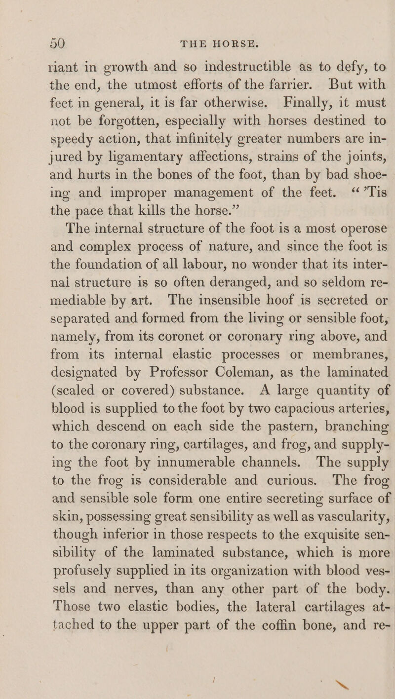 riant in growth and so indestructible as to defy, to the end, the utmost efforts of the farrier. But with feet in general, it is far otherwise. Finally, it must not be forgotten, especially with horses destined to speedy action, that infinitely greater numbers are in- jured by ligamentary affections, strains of the joints, and hurts in the bones of the foot, than by bad shoe- ing and improper management of the feet. “Tis the pace that kills the horse.” The internal structure of the foot is a most operose and complex process of nature, and since the foot is the foundation of all labour, no wonder that its inter- nal structure is so often deranged, and so seldom re- mediable by art. The insensible hoof is secreted or separated and formed from the living or sensible foot, namely, from its coronet or coronary ring above, and from its internal elastic processes or membranes, designated by Professor Coleman, as the laminated (scaled or covered) substance. A large quantity of blood is supplied to the foot by two capacious arteries, which descend on each side the pastern, branching to the coronary ring, cartilages, and frog, and supply- ing the foot by innumerable channels. The supply to the frog is considerable and curious. The frog and sensible sole form one entire secreting surface of skin, possessing great sensibility as well as vascularity, though inferior in those respects to the exquisite sen- sibility of the laminated substance, which is more profusely supplied in its organization with blood ves- sels and nerves, than any other part of the body. Those two elastic bodies, the lateral cartilages at- tached to the upper part of the coffin bone, and re-