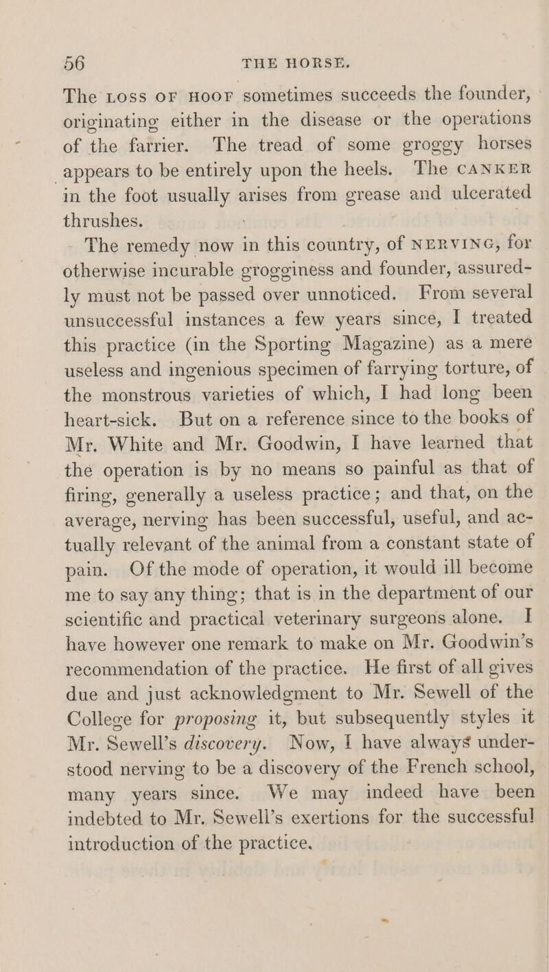 The Loss OF HOOF sometimes succeeds the founder, - originating either in the disease or the operations of the farrier. The tread of some groggy horses appears to be entirely upon the heels. The cANKER in the foot usually arises from grease and ulcerated thrushes. . , - The remedy now in this country, of NERVING, for otherwise incurable grogginess and founder, assured- ly must not be passed over unnoticed. From several unsuccessful instances a few years since, I treated this practice (in the Sporting Magazine) as a mere useless and ingenious specimen of farrying torture, of the monstrous varieties of which, I had long been heart-sick. But on a reference since to the books of Mr. White and Mr. Goodwin, I have learned that the operation is by no means so painful as that of firing, generally a useless practice ; and that, on the average, nerving has been successful, useful, and ac- tually relevant of the animal from a constant state of pain. Of the mode of operation, it would ill become me to say any thing; that is in the department of our scientific and practical veterinary surgeons alone. I have however one remark to make on Mr. Goodwin’s recommendation of the practice. He first of all gives due and just acknowledgment to Mr. Sewell of the College for proposing it, but subsequently styles it Mr. Sewell’s discovery. Now, [ have always under- stood nerving to be a discovery of the French school, many years since. We may indeed have been indebted to Mr. Sewell’s exertions for the successful introduction of the practice. ¥