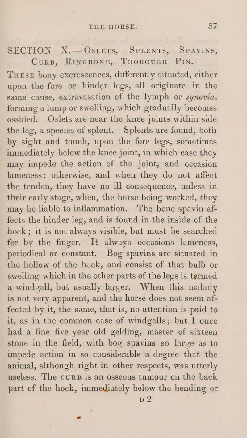 SECTION X.—Osuzrs, Sprients, Spavins, Curs, Rincsone, THoroveH PIn. THESE bony excrescences, differently situated, either upon the fore or hinder legs, all originate in the same cause, extravasation of the lymph or synovia, forming a lump or swelling, which gradually becomes ossified. Oslets are near the knee joints within side the leg, a species of splent. Splents are found, both by sight and touch, upon the fore legs, sometimes - immediately below the knee joint, in which case they may impede the action of the joint, and occasion lameness: otherwise, and when they do not affect the tendon, they have no ill consequence, unless in their early stage, when, the horse being worked, they may be liable to inflammation. The bone spavin af- fects the hinder leg, and is found in the inside of the hock; it is not always visible, but must be searched for by the finger. It always occasions lameness, periodical or constant. Bog spavins are situated in the hollow of the heck, and consist of that bulb or swelling which-in the other parts of the legs is termed a windgall, but usually larger. When this malady is not very apparent, and the horse does not seem af- fected by it, the same, that is, no attention is paid to it, as in the common case of windgalls; but I once had a fine five year old gelding, master of sixteen stone in the field, with bog spavins so large as to impede action in so considerable a degree that the animal, although right in other respects, was utterly useless. The cuRB is an osseous tumour on the back part of the hock, immediately below the bending or D2 |