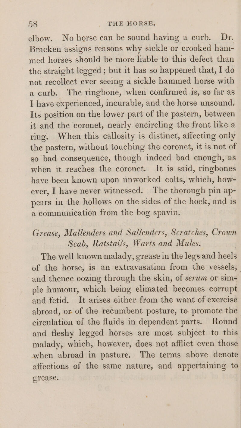 elbow. No horse can be sound having a curb. Dr. Bracken assigns reasons why sickle or crooked ham- med horses should be more liable to this defect than the straight legged ; but it has so happened that, I do not recollect ever seeing a sickle hammed horse with a curb. The ringbone, when confirmed is, so far as I have experienced, incurable, and the horse unsound. Its position on the lower part of the pastern, between it and the coronet, nearly encircling the front like a ring. When this callosity is distinct, affecting only the pastern, without touching the coronet, it is not of so bad consequence, though indeed bad enough, as when it reaches the coronet. It is said, ringbones have been known upon unworked colts, which, how- ever, | have never witnessed. The thorough pin ap- pears in the hollows on the sides of the hock, and is a communication from the bog spavin. Grease, Mallenders and Sallenders, Scratches, Crown Scab, Ratstails, Warts and Mules. The well known malady, greast in the legs and heels of the horse, is an extravasation from the vessels, and thence oozing through the skin, of serwm or sim- ple humour, which being elimated becomes corrupt and fetid. It arises either from the want of exercise abroad, or. of the recumbent posture, to. promote the circulation of the fluids in dependent parts. Round and fleshy legged horses are most subject to this malady, which, however, does not afflict even those when abroad in pasture. The terms above denote affections of the same nature, and appertaining to orease.