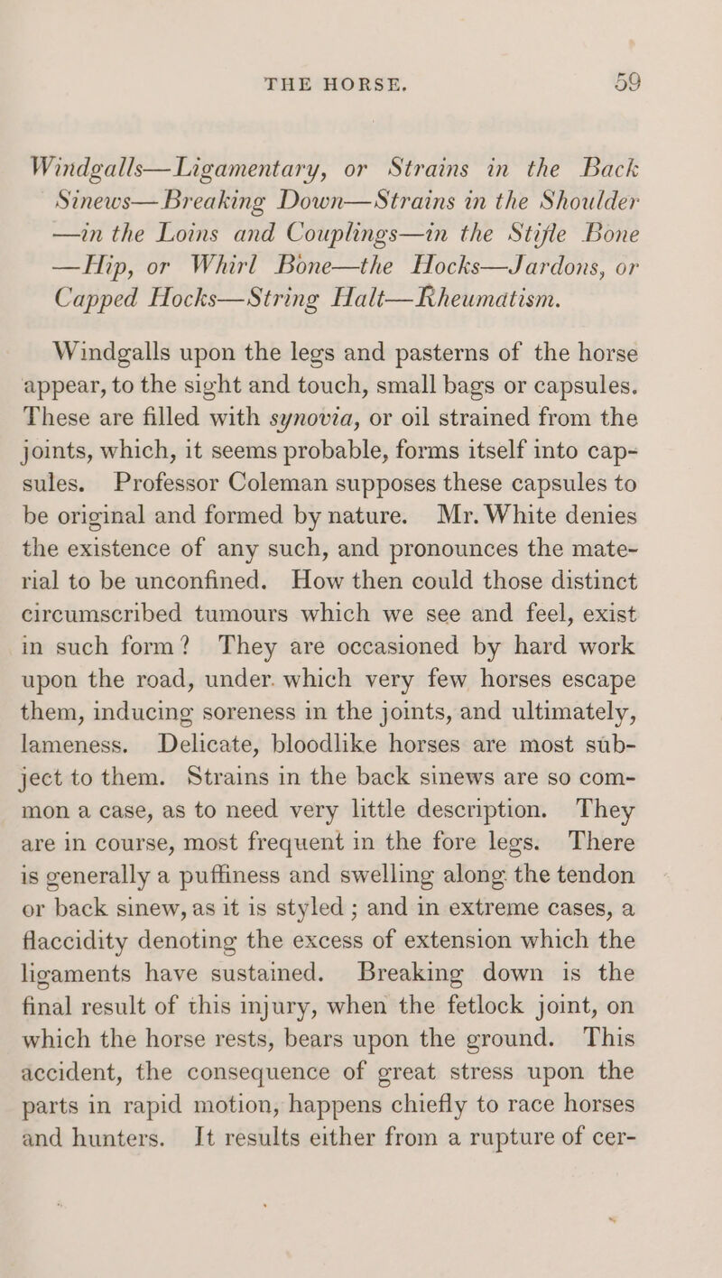 Windgalls—Ligamentary, or Strains in the Back Sinews— Breaking Down—Strains in the Shoulder —in the Loins and Couplings—in the Stifle Bone —FHip, or Whirl Bone—the Hocks—Jardons, or Capped Hocks—String Halt—Rheumatism. Windgalls upon the legs and pasterns of the horse appear, to the sight and touch, small bags or capsules. These are filled with synovia, or oil strained from the joints, which, it seems probable, forms itself into cap- sules. Professor Coleman supposes these capsules to be original and formed by nature. Mr. White denies the existence of any such, and pronounces the mate~ rial to be unconfined. How then could those distinct circumscribed tumours which we see and feel, exist in such form? They are occasioned by hard work upon the road, under. which very few horses escape them, inducing soreness in the joints, and ultimately, lameness. Delicate, bloodlike horses are most stb- ject to them. Strains in the back sinews are so com- mon a case, as to need very little description. They are in course, most frequent in the fore legs. There is generally a puffiness and swelling along the tendon or back sinew, as it is styled ; and in extreme cases, a flaccidity denoting the excess of extension which the ligaments have sustained. Breaking down is the final result of this injury, when the fetlock joint, on which the horse rests, bears upon the ground. This accident, the consequence of great stress upon the parts in rapid motion, happens chiefly to race horses and hunters. It results either from a rupture of cer-