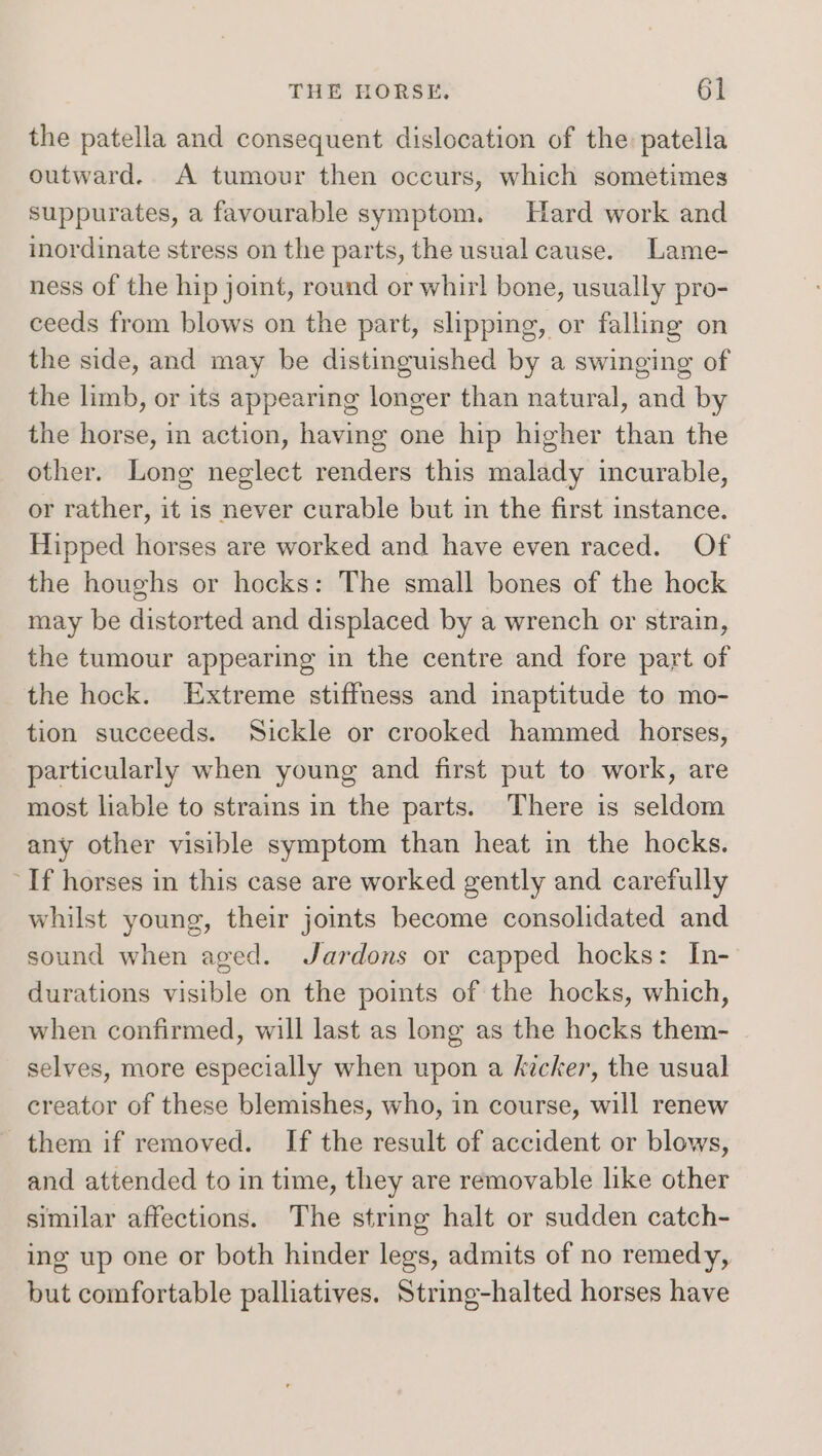 the patella and consequent dislocation of the patella outward. A tumour then occurs, which sometimes suppurates, a favourable symptom. Hard work and inordinate stress on the parts, the usual cause. Lame- ness of the hip joint, round or whirl bone, usually pro- ceeds from blows on the part, slipping, or falling on the side, and may be distinguished by a swinging of the limb, or its appearing longer than natural, and by the horse, in action, having one hip higher than the other. Long neglect renders this malady incurable, or rather, it is never curable but in the first instance. Hipped horses are worked and have even raced. Of the houghs or hocks: The small bones of the hock may be distorted and displaced by a wrench or strain, the tumour appearing in the centre and fore part of the hock. Extreme stiffness and imaptitude to mo- tion succeeds. Sickle or crooked hammed horses, particularly when young and first put to work, are most liable to strains in the parts. There is seldom any other visible symptom than heat in the hocks. ‘If horses in this case are worked gently and carefully whilst young, their joints become consolidated and sound when aged. Jardons or capped hocks: In- durations visible on the points of the hocks, which, when confirmed, will last as long as the hocks them- selves, more especially when upon a kicker, the usual creator of these blemishes, who, in course, will renew them if removed. If the result of accident or blows, and attended to in time, they are removable like other similar affections. The string halt or sudden catch- ing up one or both hinder legs, admits of no remedy, but comfortable palliatives, String-halted horses have