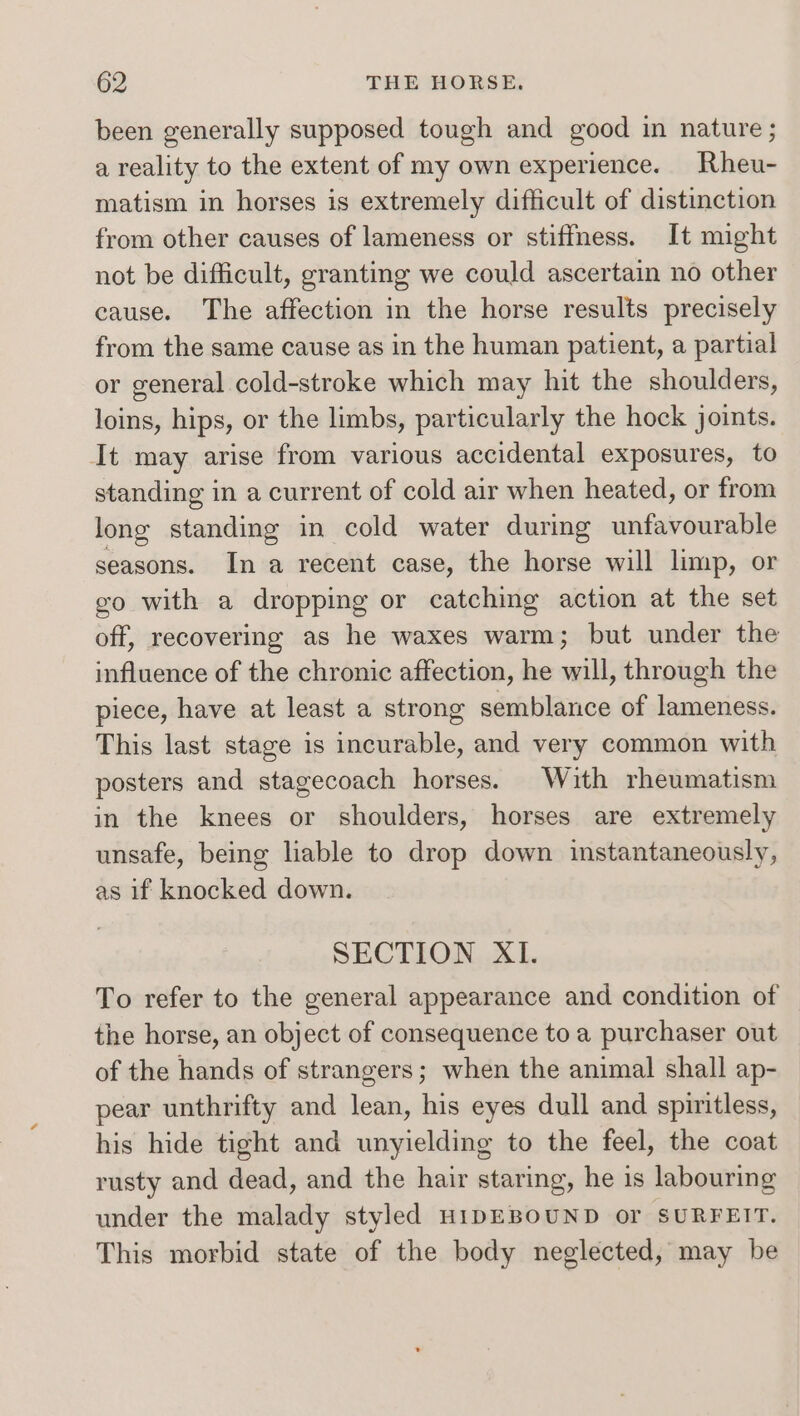 been generally supposed tough and good in nature; a reality to the extent of my own experience. Rheu- matism in horses is extremely difficult of distinction from other causes of lameness or stiffness. It might not be difficult, granting we could ascertain no other cause. The affection in the horse results precisely from the same cause as in the human patient, a partial or general cold-stroke which may hit the shoulders, loins, hips, or the limbs, particularly the hock joints. It may arise from various accidental exposures, to standing in a current of cold air when heated, or from long standing in cold water during unfavourable seasons. In a recent case, the horse will limp, or go with a dropping or catching action at the set off, recovering as he waxes warm; but under the influence of the chronic affection, he will, through the piece, have at least a strong semblance of lameness. This last stage is incurable, and very common with posters and stagecoach horses. With rheumatism in the knees or shoulders, horses are extremely unsafe, being liable to drop down instantaneously, as if knocked down. SECTION XI. To refer to the general appearance and condition of the horse, an object of consequence to a purchaser out of the hands of strangers; when the animal shall ap- pear unthrifty and lean, his eyes dull and spiritless, his hide tight and unyielding to the feel, the coat rusty and dead, and the hair staring, he is labouring under the malady styled HIDEBOUND or SURFEIT. This morbid state of the body neglected, may be