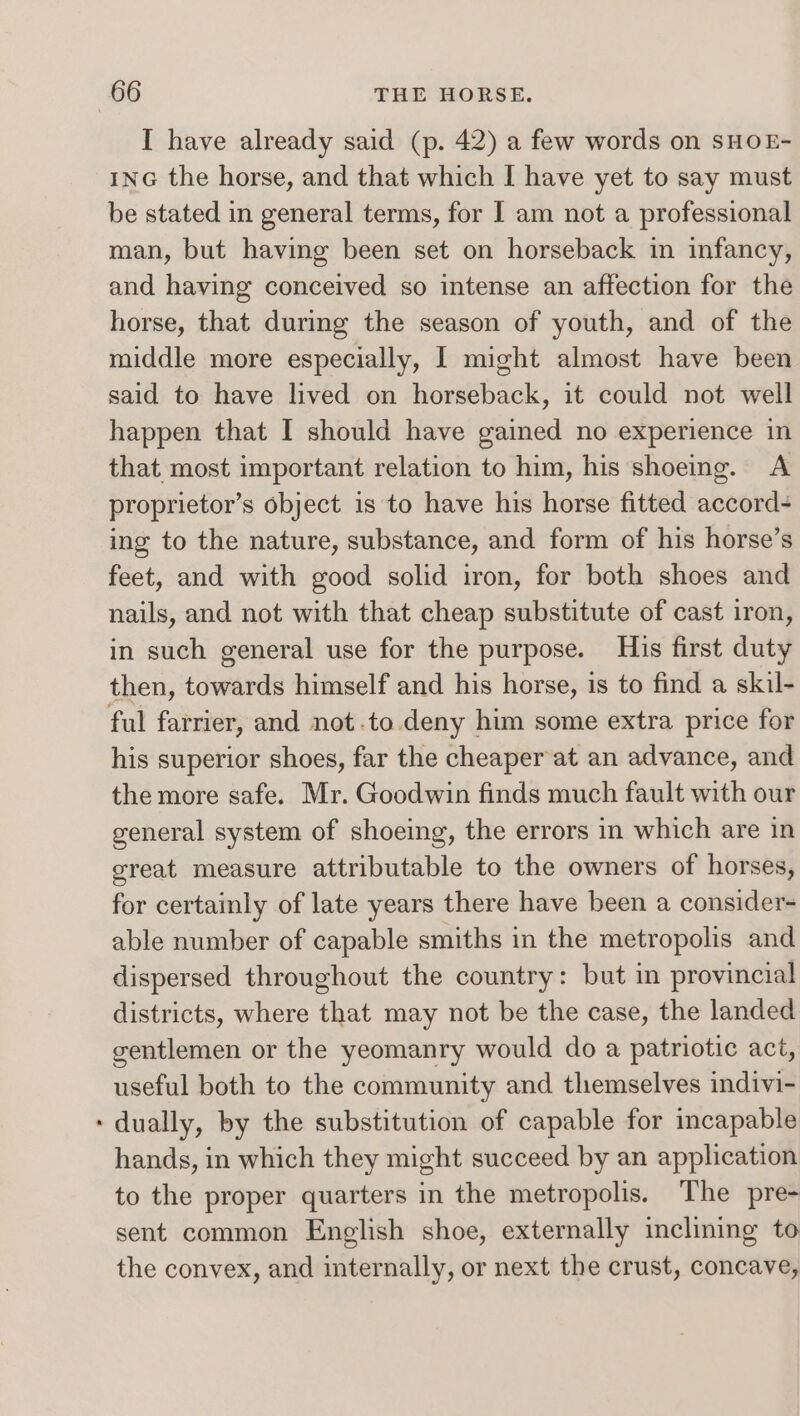 I have already said (p. 42) a few words on SHOE- inG the horse, and that which I have yet to say must be stated in general terms, for I am not a professional man, but having been set on horseback in infancy, and having conceived so intense an affection for the horse, that during the season of youth, and of the middle more especially, I might almost have been said to have lived on horseback, it could not well happen that I should have gained no experience in that most important relation to him, his shoeing. A proprietor’s object is to have his horse fitted accord- ing to the nature, substance, and form of his horse’s feet, and with good solid iron, for both shoes and nails, and not with that cheap substitute of cast iron, in such general use for the purpose. His first duty then, towards himself and his horse, is to find a skil- ful farrier, and not.to. deny him some extra price for his superior shoes, far the cheaper at an advance, and the more safe. Mr. Goodwin finds much fault with our general system of shoeing, the errors in which are in great measure attributable to the owners of horses, for certainly of late years there have been a consider able number of capable smiths in the metropolis and dispersed throughout the country: but in provincial districts, where that may not be the case, the landed gentlemen or the yeomanry would do a patriotic act, useful both to the community and themselves indivi- dually, by the substitution of capable for incapable hands, in which they might succeed by an application to the proper quarters in the metropolis. The pre- sent common English shoe, externally inclining to the convex, and internally, or next the crust, concave,