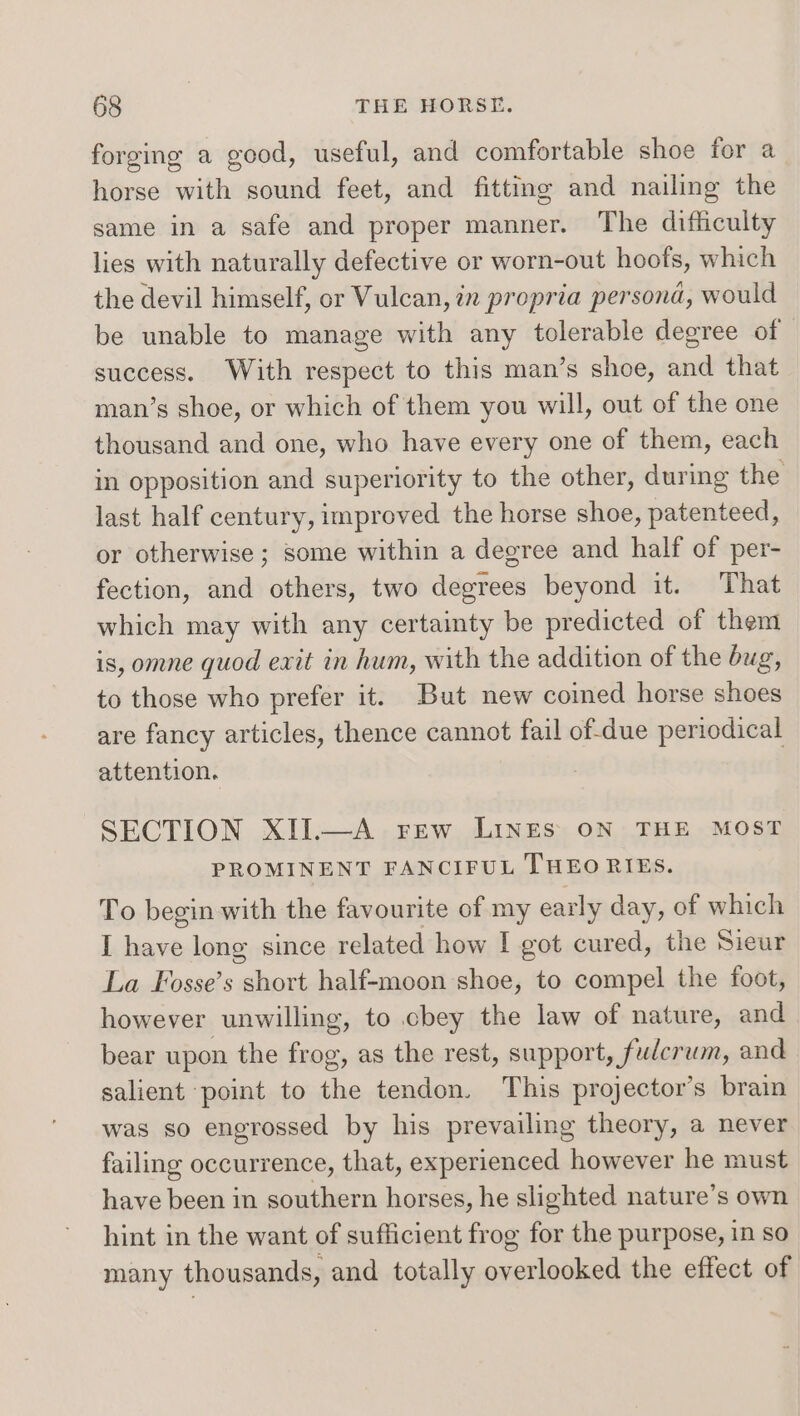forging a good, useful, and comfortable shoe for a horse with sound feet, and fitting and nailing the same in a safe and proper manner. The difficulty lies with naturally defective or worn-out hoofs, which the devil himself, or Vulcan, in propria persona, would be unable to manage with any tolerable degree of success. With respect to this man’s shoe, and that man’s shoe, or which of them you will, out of the one thousand and one, who have every one of them, each in opposition and superiority to the other, during the last half century, improved the horse shoe, patenteed, or otherwise ; some within a degree and half of per- fection, and others, two degrees beyond it. That which may with any certainty be predicted of them is, omne quod exit in hum, with the addition of the bug, to those who prefer it. But new coined horse shoes are fancy articles, thence cannot fail of-due periodical attention. SECTION XII.—A Frew LINES ON THE MOST PROMINENT FANCIFUL THEO RIES. To begin with the favourite of my early day, of which I have long since related how I got cured, the Sieur La Fosse’s short half-moon shoe, to compel the foot, however unwilling, to cbey the law of nature, and bear upon the frog, as the rest, support, fudcrum, and salient ‘point to the tendon. This projector’s brain was so engrossed by his prevailing theory, a never failing occurrence, that, experienced however he must have been in southern horses, he slighted nature’s own hint in the want of sufficient frog for the purpose, in so many thousands, and totally overlooked the effect of