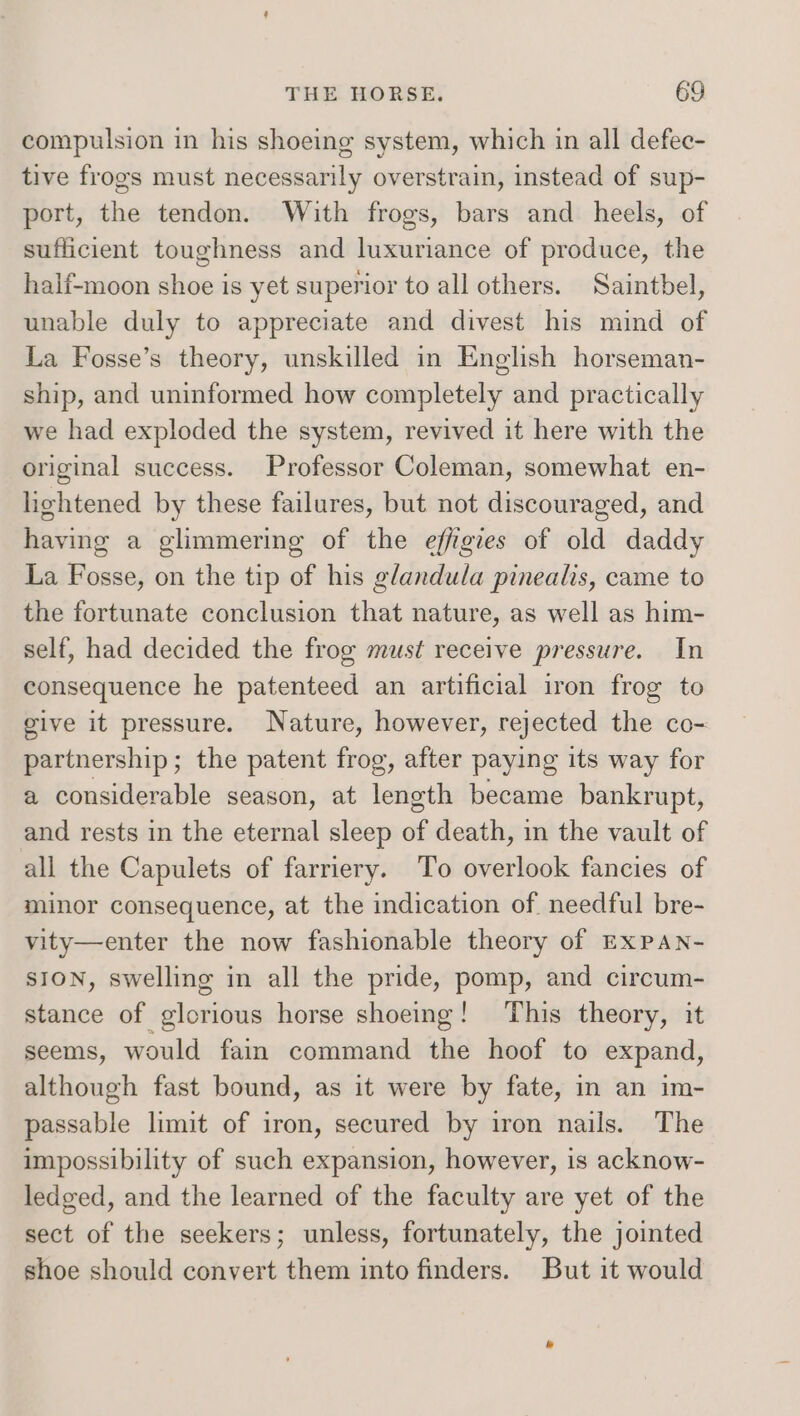compulsion in his shoeing system, which in all defec- tive frogs must necessarily overstrain, instead of sup- port, the tendon. With frogs, bars and heels, of sufficient toughness and luxuriance of produce, the half-moon shoe is yet superior to all others. Saintbel, unable duly to appreciate and divest his mind of La Fosse’s theory, unskilled in English horseman- ship, and uninformed how completely and practically we had exploded the system, revived it here with the original success. Professor Coleman, somewhat en- lightened by these failures, but not discouraged, and having a glimmering of the effigies of old daddy La Fosse, on the tip of his glandula pinealis, came to the fortunate conclusion that nature, as well as him- self, had decided the frog must receive pressure. In consequence he patenteed an artificial iron frog to give it pressure. Nature, however, rejected the co- partnership; the patent frog, after paying its way for a considerable season, at length became bankrupt, and rests in the eternal sleep of death, in the vault of all the Capulets of farriery. To overlook fancies of minor consequence, at the indication of needful bre- vity—enter the now fashionable theory of ExPAn- SION, swelling in all the pride, pomp, and circum- stance of glorious horse shoeing! This theory, it seems, would fain command the hoof to expand, although fast bound, as it were by fate, in an im- passable limit of iron, secured by iron nails. The impossibility of such expansion, however, is acknow- ledged, and the learned of the faculty are yet of the sect of the seekers; unless, fortunately, the jointed shoe should convert them into finders. But it would