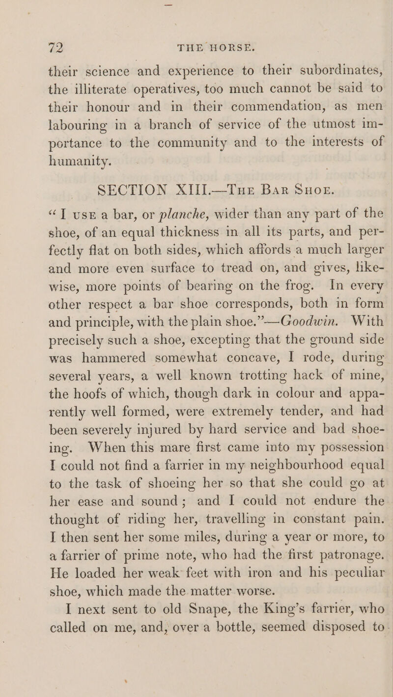 their science and experience to their subordinates, the illiterate operatives, too much cannot be said to their honour and in their commendation, as men labouring in a branch of service of the utmost im- portance to the community and to the interests of humanity. SECTION XIII.—Tue Bar SuHoge. “JT usr a bar, or planche, wider than any part of the shoe, of an equal thickness in all its parts, and per- fectly flat on both sides, which affords a much larger and more even surface to tread on, and gives, like- wise, more points of bearing on the frog. In every other respect a bar shoe corresponds, both in form and principle, with the plain shoe.”—-Goodwin. With precisely such a shoe, excepting that the ground side was hammered somewhat concave, I rode, during several years, a well known trotting hack of mine, the hoofs of which, though dark in colour and appa- rently well formed, were extremely tender, and had been severely injured by hard service and bad shoe- ing. When this mare first came into my possession I could not find a farrier in my neighbourhood equal to the task of shoeing her so that she could go at her ease and sound; and I could not endure the thought of riding her, travelling in constant pain. I then sent her some miles, during a year or more, to a farrier of prime note, who had the first patronage. He loaded her weak’ feet with iron and his peculiar shoe, which made the matter worse. I next sent to old Snape, the King’s farrier, who called on me, and, over a bottle, seemed disposed to.