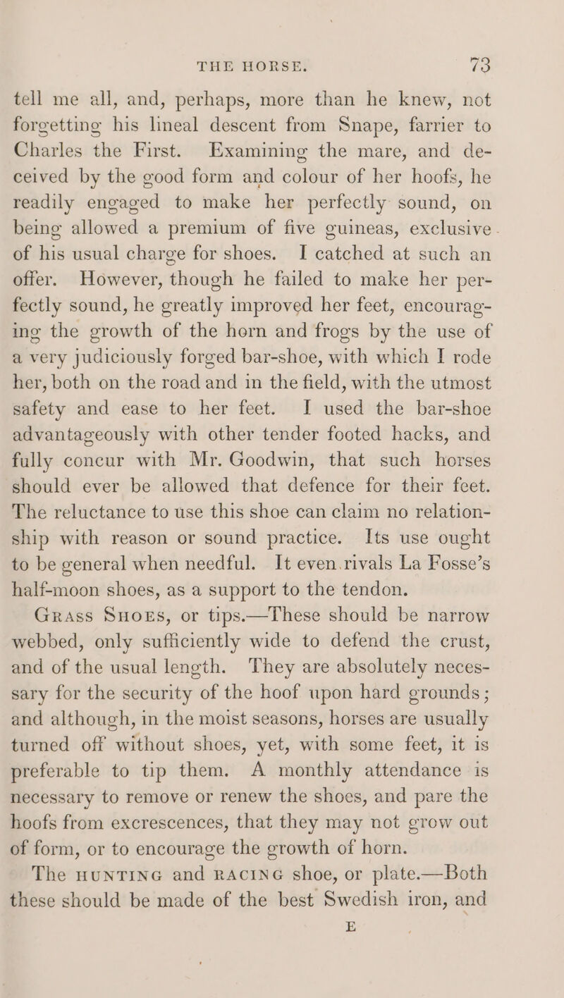tell me all, and, perhaps, more than he knew, not forgetting his lineal descent from Snape, farrier to Charles the First. Examining the mare, and de- ceived by the good form and colour of her hoofs, he readily engaged to make her perfectly sound, on being allowed a premium of five guineas, exclusive - of his usual charge for shoes. I catched at such an offer. However, though he failed to make her per- fectly sound, he greatly improved her feet, encourag- ing the growth of the hern and frogs by the use of a very judiciously forged bar-shoe, with which I rode her, both on the road and in the field, with the utmost safety and ease to her feet. I used the bar-shoe advantageously with other tender footed hacks, and fully concur with Mr. Goodwin, that such horses should ever be allowed that defence for their feet. The reluctance to use this shoe can claim no relation- ship with reason or sound practice. Its use ought to be general when needful. It even.rivals La Fosse’s half-moon shoes, as a support to the tendon. Grass SHOES, or tips.—These should be narrow webbed, only sufficiently wide to defend the crust, and of the usual length. They are absolutely neces- sary for the security of the hoof upon hard grounds ; and although, in the moist seasons, horses are usually turned off without shoes, yet, with some feet, it is preferable to tip them. A monthly attendance is necessary to remove or renew the shoes, and pare the hoofs from excrescences, that they may not grow out of form, or to encourage the growth of horn. The HUNTING and RACING shoe, or plate-—Both these should be made of the best Swedish iron, and E