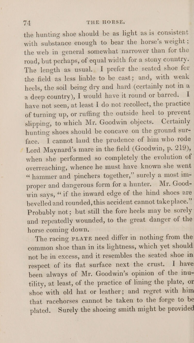the hunting shoe should be as light as is consistent with substance enough to bear the horse’s weight ; the web in general somewhat narrower than for the road, but perhaps, of equal width for a stony country. The length as usual. I prefer the seated shoe fer the field as less liable to be cast; and, with weak heels, the soil bemg dry and hard (certainly not in a a deep country), [ would have it round or barred. | have not seen, at least I do not recollect, the practice of turning up, or ruffling the outside heel to prevent slipping, to which Mr. Goodwin objects. Certainly hunting shoes should be concave on the ground sur- face. I cannot laud the prudence of him who rode Lord Maynard’s mare in the field (Goodwin, p. 219), when she performed so completely the evolution of overreaching, whence he must have known she went “ hammer and pinchers together,” surely a most im- proper and dangerous form for a hunter. Mr. Good- win says, “if the inward edge of the hind shoes are bevelled and rounded, this accident cannot take place.” Probably not; but still the fore heels may be sorely and repeatedly wounded, to the great danger of the: horse coming down. The racing PLATE need differ in nothing from the common shoe than in its lightness, which yet should not be in excess, and it resembles the seated shoe in respect of its flat surface next the crust. I have been always of Mr. Goodwin’s opinion of the inu- tility, at least, of the practice of lining the plate, or shoe with old hat or leather; and regret with him that racehorses cannot be taken to the forge to be plated. Surely the shoeing smith might be provided