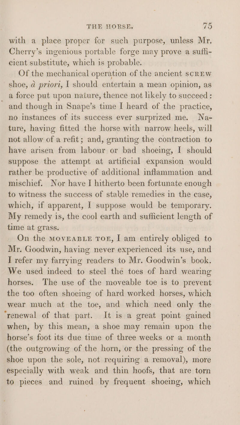 with a place proper for such purpose, unless Mr. Cherry’s ingenious portable forge may prove a suffi- cient substitute, which is probable. Of the mechanical operation of the ancient scREW shoe, @ priori, I should entertain a mean opinion, as a force put upon nature, thence not likely to succeed : and though in Snape’s time I heard of the practice, no instances of its success ever surprized me. Na- ture, having fitted the horse with narrow heels, will not allow of a refit; and, granting the contraction to have arisen from labour or bad shoeing, I should suppose the attempt at artificial expansion would rather be productive of additional inflammation and mischief. Nor have I hitherto been fortunate enough to witness the success of stable remedies in the case, which, if apparent, I suppose would be temporary. My remedy is, the cool earth and sufficient length of time at grass. On the MOVEABLE TOE, I am entirely obliged to Mr. Goodwin, having never experienced its use, and I refer my farrying readers to Mr. Goodwin’s book. We used indeed to steel the toes of hard wearing horses. The use of the moveable toe is to prevent the too often shoemg of hard worked horses, which wear much at the toe, and which need only the ‘renewal of that part. It is a great point gained when, by this mean, a shoe may remain upon the horse’s foot its due time of three weeks or a month (the outgrowing of the horn, or the pressing of the shoe upon the sole, not requiring a removal), more especially with weak and thin hoofs, that are torn to pieces and ruined by frequent shoeing, which