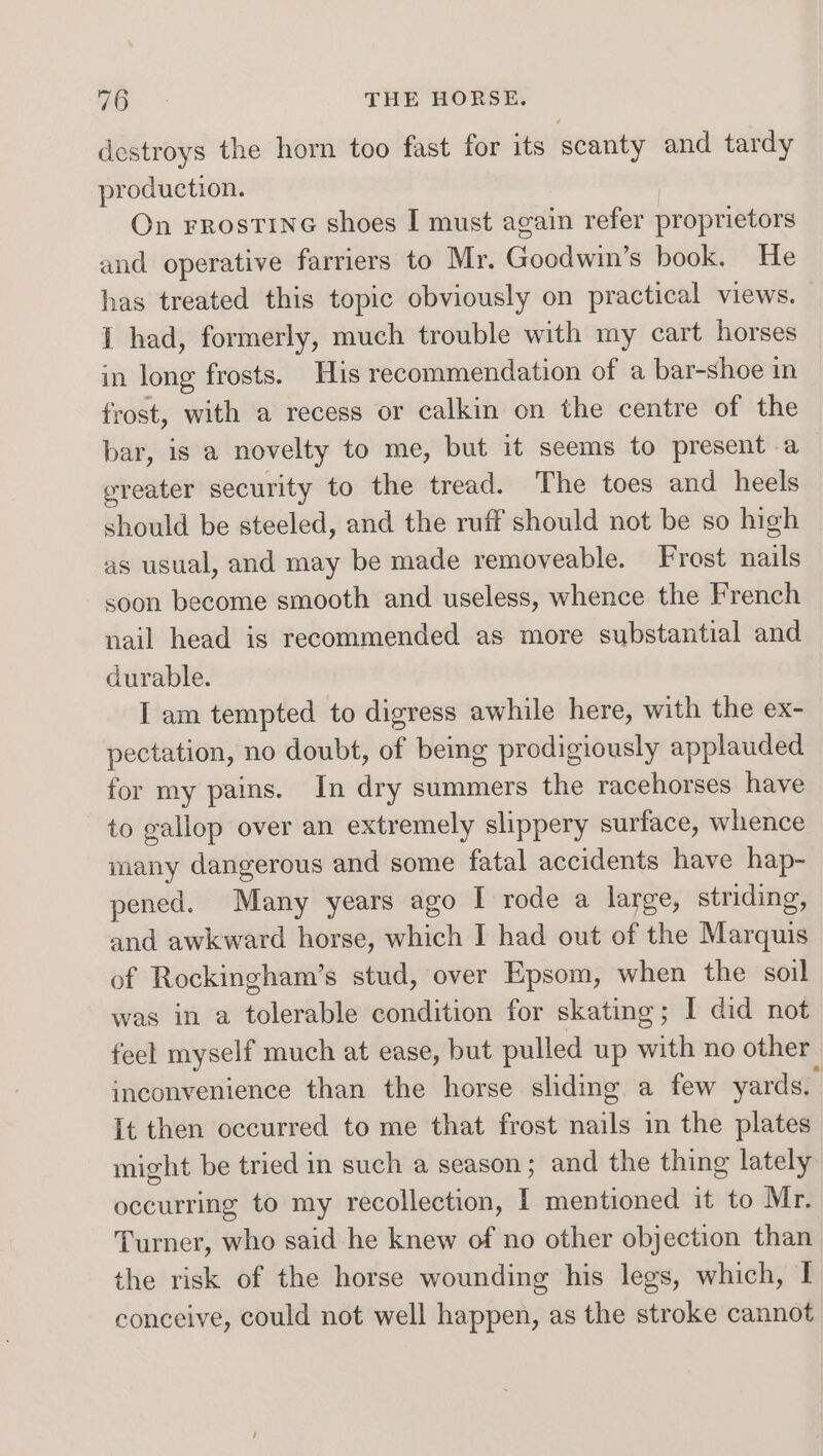 destroys the horn too fast for its scanty and tardy production. On rrostine shoes I must again refer proprietors and operative farriers to Mr. Goodwikts book. He has treated this topic obviously on practical views. I had, formerly, much trouble with my cart horses in long frosts. His recommendation of a bar-shoe in frost, with a recess or calkin on the centre of the bar, is a novelty to me, but it seems to present a greater security to the tread. The toes and heels should be steeled, and the ruff should not be so high as usual, and may be made removeable. Frost nails soon become smooth and useless, whence the French nail head is recommended as more substantial and durable. I am tempted to digress awhile here, with the ex- pectation, no doubt, of being prodigiously applauded for my pains. In dry summers the racehorses have to gallop over an extremely slippery surface, whence many dangerous and some fatal accidents have hap- pened. Many years ago I rode a large, striding, and awkward horse, which I had out of the Marquis of Rockingham’s stud, over Epsom, when the soil was in a tolerable condition for skating; I did not feel myself much at ease, but pulled up with no other inconvenience than the horse sliding a few yards, It then occurred to me that frost sails in the plates might be tried in such a season ; and the thing lately occurring to my recollection, I mentioned it to Mr. Turner, who said he knew of no other objection than the risk of the horse wounding his legs, which, I conceive, could not well happen, as the stroke cannot