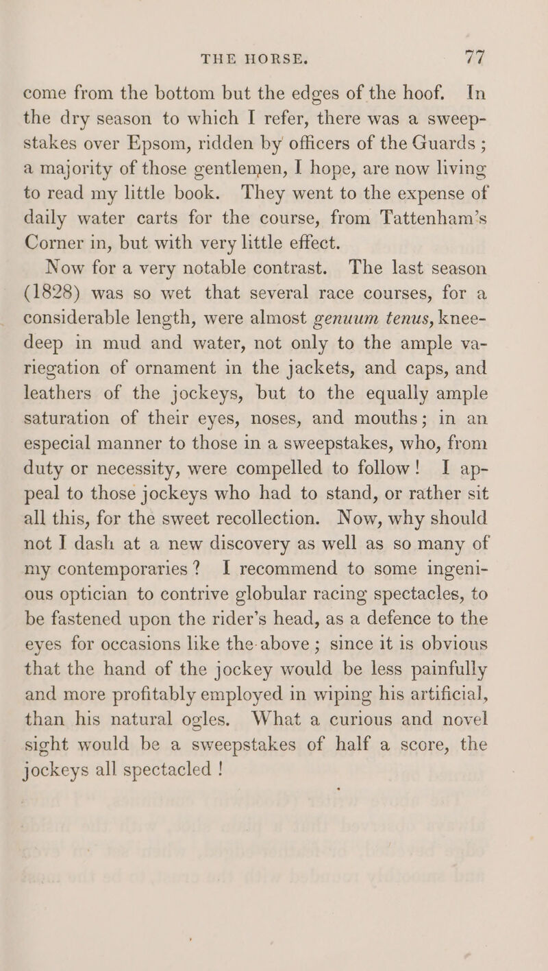 come from the bottom but the edges of the hoof. In the dry season to which I refer, there was a sweep- stakes over Epsom, ridden by officers of the Guards ; a majority of those gentlemen, I hope, are now living to read my little book. They went to the expense of daily water carts for the course, from Tattenham’s Corner in, but with very little effect. Now for a very notable contrast. The last season (1828) was so wet that several race courses, for a considerable length, were almost genuum tenus, knee- deep in mud and water, not only to the ample va- riegation of ornament in the jackets, and caps, and leathers of the jockeys, but to the equally ample saturation of their eyes, noses, and mouths; in an especial manner to those in a sweepstakes, who, from duty or necessity, were compelled to follow! I ap- peal to those jockeys who had to stand, or rather sit all this, for the sweet recollection. Now, why should not I dash at a new discovery as well as so many of my contemporaries? I recommend to some ingeni- ous optician to contrive globular racing spectacles, to be fastened upon the rider’s head, as a defence to the eyes for occasions like the above ; since it is obvious that the hand of the jockey would be less painfully and more profitably employed in wiping his artificial, than his natural ogles. What a curious and novel sight would be a sweepstakes of half a score, the jockeys all spectacled !