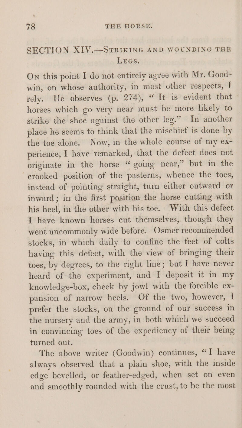 SECTION XIV.—SrTRikING AND WOUNDING THE LEGs. On this point I do not entirely agree with Mr. Good- win, on whose authority, in most other respects, I rely. He observes (p. 274), “ It 1s evident that ~ horses which go very near must be more likely to strike the shoe against the other leg.” In another place he seems to think that the mischief is done by the toe alone. Now, in the whole course of my ex- perience, I have remarked, that the defect does not originate in the horse “ going near,” but in the crooked position of the pasterns, whence the toes, instead of pointing straight, turn either outward or inward ; in the first position the horse cutting with his heel, in the other with his toe. With this defect I have known horses cut themselves, though they went uncommonly wide before. Osmer recommended stocks, in which daily to confine the feet of colts having this defect, with the view of bringing their toes, by degrees, to the right line; but I have never heard of the experiment, and I deposit it m my knowledge-box, cheek by jowl with the forcible ex- pansion of narrow heels. Of the two, however, I prefer the stocks, on the ground of our success in the nursery and the army, in both which we succeed in convincing toes of the expediency of their being turned out. The above writer (Goodwin) continues, “I have always observed that a plain shoe, with the inside edge bevelled, or feather-edged, when set on even and smoothly rounded with the crust, to be the most