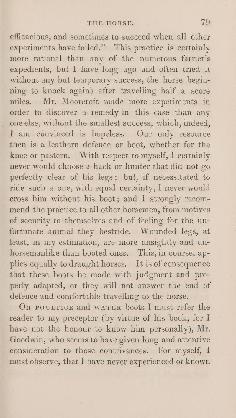 efficacious, and sometimes to succeed when all other experiments have failed.” This practice is certainly more rational than any of the numerous farrier’s expedients, but I have long ago and often tried it without any but temporary success, the horse begim- ning to knock again) after travelling half a score miles. Mr. Moorcroft made more experiments in order to discover a remedy in this case than any one else, without the smallest success, which, indeed, I am convinced is hopeless. Our only resource then is a leathern defence or boot, whether for the knee or pastern. With respect to myself, I certainly never would choose a hack or hunter that did not go perfectly clear of his legs; but, if necessitated to ride such a one, with equal certainty, I never would cross him without his boot; and I strongly recom- mend the practice to all other horsemen, from motives of security to' themselves and of feeling for the un- fortunate animal they bestride. Wounded legs, at least, in my estimation, are more unsightly and un- horsemanlike than booted ones. This, in course, ap- plies equally to draught horses. It is of consequence that these boots be made with judgment and pro- perly adapted, or they will not answer the end of defence and comfortable travelling to the horse. On POULTICE and WATER boots I must refer the reader to my preceptor (by virtue of his book, for I have not the honour to know him personally), Mr. Goodwin, who seems to have given long and attentive consideration to those contrivances. For myself, I must observe, that I have never experienced or known