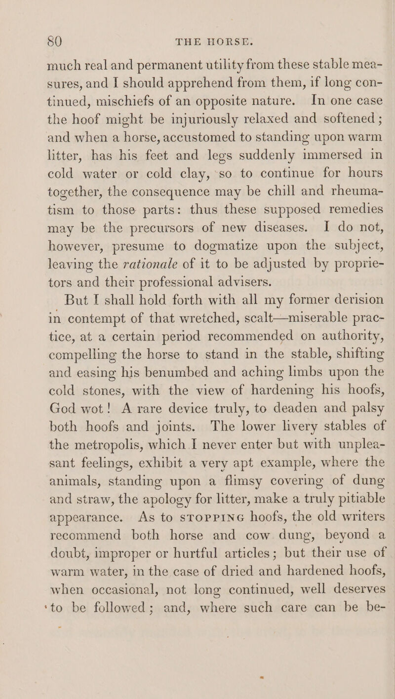 much real and permanent utility from these stable mea- sures, and I should apprehend from them, if long con- tinued, mischiefs of an opposite nature. In one case the hoof might be injuriously relaxed and softened ; and when a horse, accustomed to standing upon warm litter, has his feet and legs suddenly immersed in cold water or cold clay, so to continue for hours together, the consequence may be chill and rheuma- tism to those parts: thus these supposed remedies may be the precursors of new diseases. I do not, however, presume to dogmatize upon the subject, leaving the rationale of it to be adjusted by proprie- tors and their professional advisers. But I shall hold forth with all my former derision in contempt of that wretched, scalt—miserable prac- tice, at a certain period recommended on authority, compelling the horse to stand in the stable, shifting and easing his benumbed and aching limbs upon the cold stones, with the view of hardening his hoofs, Ged wot! A rare device truly, to deaden and palsy both hoofs and joints. The lower livery stables of the metropolis, which I never enter but with unplea- sant feelings, exhibit a very apt example, where the animals, standing upon a flimsy covering of dung and straw, the apology for litter, make a truly pitiable appearance. As to sroppine hoofs, the old writers recommend both horse and cow dung, beyond a doubt, improper or hurtful articles; but their use of warm water, in the case of dried and hardened hoofs, when occasional, not long continued, well deserves ‘to be followed; and, where such care can be be-