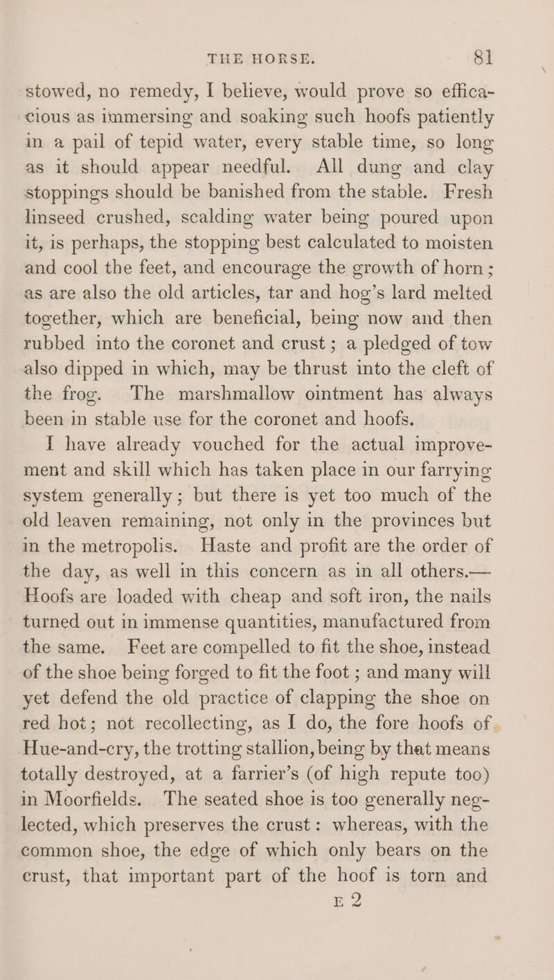 stowed, no remedy, I believe, would prove so effica- cious as immersing and soaking such hoofs patiently in a pail of tepid water, every stable time, so long as it should appear needful. All dung and clay stoppings should be banished from the stable. Fresh linseed crushed, scalding water being poured upon it, is perhaps, the stopping best calculated to moisten and cool the feet, and encourage the growth of horn; as are also the old articles, tar and hog’s lard melted together, which are beneficial, being now and then rubbed into the coronet and crust; a pledged of tow also dipped in which, may be thrust into the cleft of the frog. The marshmallow ointment has always been in stable use for the coronet and hoofs. I have already vouched for the actual improve- ment and skill which has taken place in our farrying system generally; but there is yet too much of the old leaven remaining, not only in the provinces but in the metropolis. Haste and profit are the order of the day, as well in this concern as in all others.— Hoofs are loaded with cheap and soft iron, the nails turned out in immense quantities, manufactured from the same. Feet are compelled to fit the shoe, instead of the shoe being forged to fit the foot ; and many will yet defend the old practice of clapping the shoe on red hot; not recollecting, as I do, the fore hoofs of. Hue-and-cry, the trotting stallion, being by that means totally destroyed, at a farrier’s (of high repute too) in Moorfields. The seated shoe is too generally neg- lected, which preserves the crust: whereas, with the common shoe, the edge of which only bears on the crust, that important part of the hoof is torn and E2