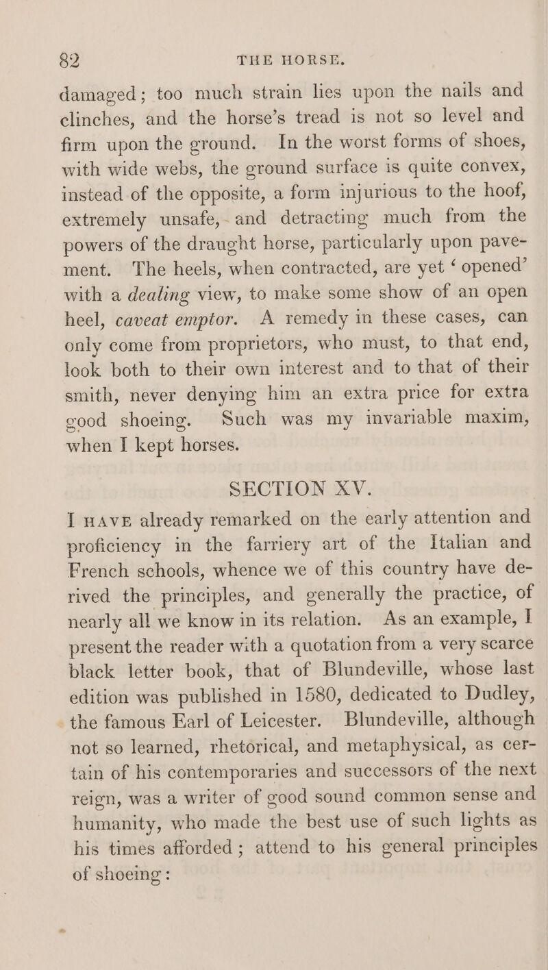 damaged; too much strain hes upon the nails and clinches, and the horse’s tread is not so level and firm upon the ground. In the worst forms of shoes, with wide webs, the ground surface is quite convex, instead of the opposite, a form injurious to the hoof, extremely unsafe, and detracting much from the powers of the draught horse, particularly upon pave- ment. The heels, when contracted, are yet ‘ opened’ with a dealing view, to make some show of an open heel, caveat emptor. A remedy in these cases, can only come from proprietors, who must, to that end, look both to their own interest and to that of their smith, never denying him an extra price for extra good shoeing. Such was my invariable maxim, when I kept horses. SECTION XV. I HAVE already remarked on the early attention and proficiency in the farriery art of the Italian and French schools, whence we of this country have de- rived the principles, and generally the practice, of nearly all we know in its relation. As an example, I present the reader with a quotation from a very scarce black letter book, that of Blundeville, whose last edition was published in 1580, dedicated to Dudley, the famous Earl of Leicester. Blundeville, although not so learned, rhetorical, and metaphysical, as cer- tain of his contemporaries and successors of the next reign, was a writer of good sound common sense and humanity, who made the best use of such lights as his times afforded; attend to his general principles of shoeing: