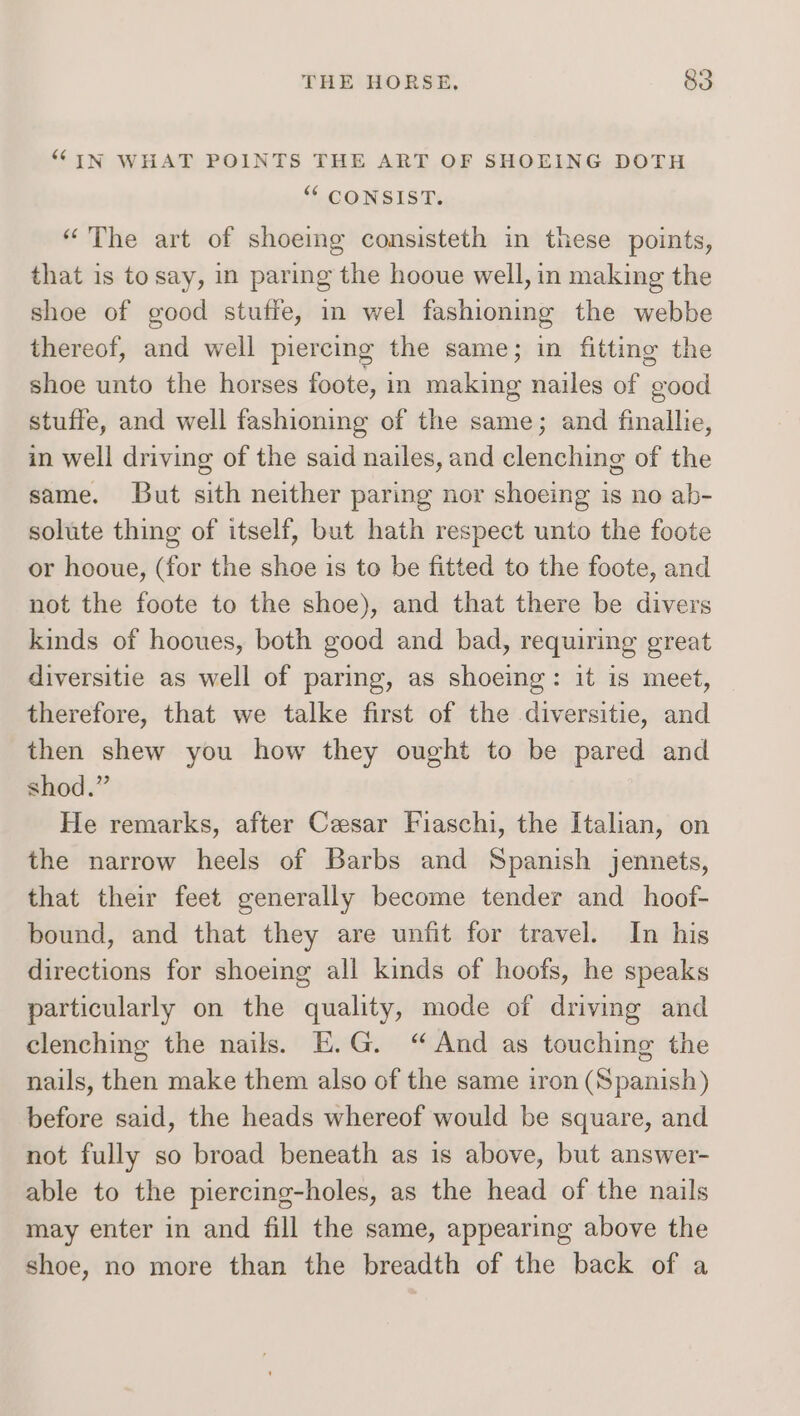 “IN WHAT POINTS THE ART OF SHOEING DOTH “ CONSIST. “The art of shoeing consisteth in these points, that is to say, in paring the hooue well, in making the shoe of good stuffe, in wel fashioning the webbe thereof, and well piercing the same; in fitting the shoe unto the horses foote, in making nailes of good stuffe, and well fashioning of the same; and finallie, in well driving of the said nailes, and clenching of the same. But sith neither paring nor shoeing is no ab- solute thing of itself, but hath respect unto the foote or hooue, (for the shoe is to be fitted to the foote, and not the foote to the shoe), and that there be divers kinds of hooues, both good and bad, requiring great diversitie as well of paring, as shoeing: it is meet, therefore, that we talke first of the diversitie, and then shew you how they ought to be pared and shod.” He remarks, after Cesar Fiaschi, the Italian, on the narrow heels of Barbs and Spanish jennets, that their feet generally become tender and hoof- bound, and that they are unfit for travel. In his directions for shoeing all kinds of hoofs, he speaks particularly on the quality, mode of driving and clenching the nails. E.G. “And as touching the nails, then make them also of the same iron (Spanish) before said, the heads whereof would be square, and not fully so broad beneath as is above, but answer- able to the piercing-holes, as the head of the nails may enter in and fill the same, appearing above the shoe, no more than the breadth of the back of a