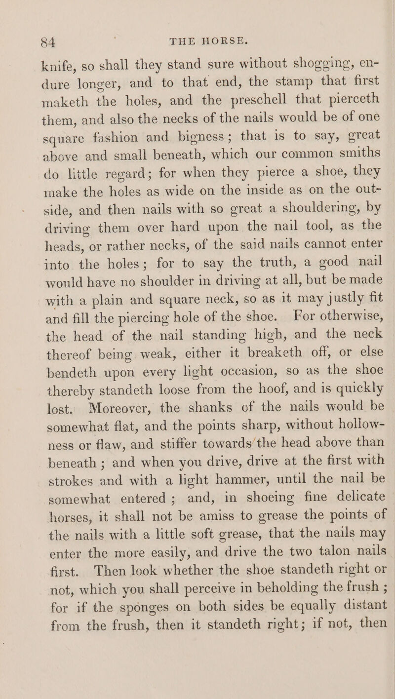 knife, so shall they stand sure without shogging, en- dure longer, and to that end, the stamp that first maketh the holes, and the preschell that pierceth them, and also the necks of the nails would be of one square fashion and bigness ; that is to say, great above and small beneath, which our common smiths do little regard; for when they pierce a shoe, they make the holes as wide on the inside as on the out-~ side, and then nails with so great a shouldering, by driving them over hard upon the nail tool, as the heads, or rather necks, of the said nails cannot enter into the holes; for to say the truth, a good nail would have no shoulder in driving at all, but be made with a plain and square neck, so as it may justly fit and fill the piercing hole of the shoe. For otherwise, the head of the nail standing high, and the neck thereof being weak, either it breaketh off, or else bendeth upon every light occasion, so as the shoe thereby standeth loose from the hoof, and is quickly lost. Moreover, the shanks of the nails would be somewhat flat, and the points sharp, without hollow- ness or flaw, and stiffer towards’the head above than beneath ; and when you drive, drive at the first with strokes and with a light hammer, until the nail be somewhat entered; and, in shoeing fine delicate horses, it shall not be amiss to grease the points of the nails with a little soft grease, that the nails may enter the more easily, and drive the two talon nails first. Then look whether the shoe standeth right or not, which you shall perceive in beholding the frush ; for if the sponges on both sides be equally distant from the frush, then it standeth right; if not, then