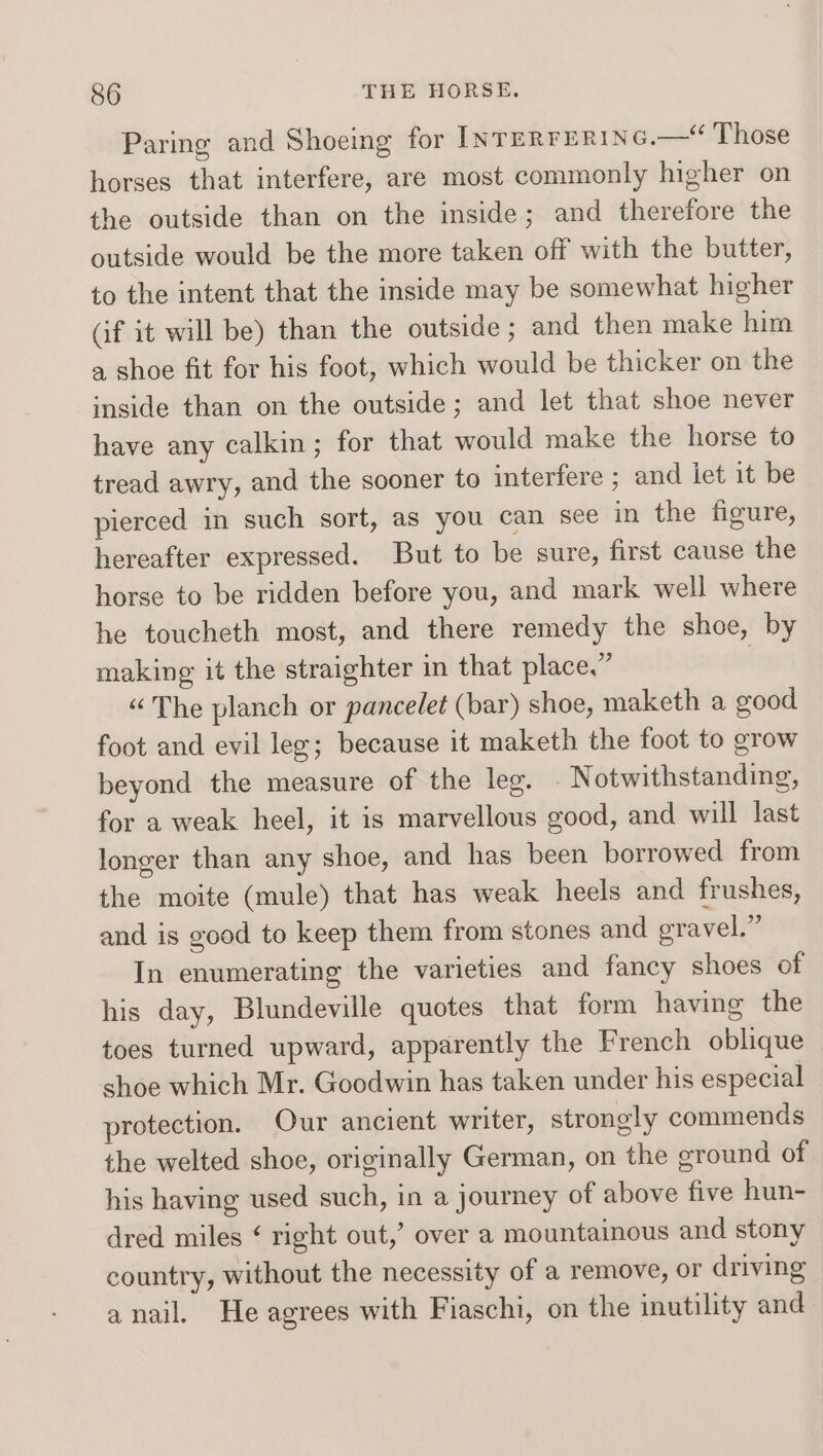 Paring and Shoeing for INTERFERING.—“ Those horses that interfere, are most commonly higher on the outside than on the inside; and therefore the outside would be the more taken off with the butter, to the intent that the inside may be somewhat higher (Gf it will be) than the outside; and then make him a shoe fit for his foot, which would be thicker on the inside than on the outside; and let that shoe never have any calkin; for that would make the horse to tread awry, and the sooner to interfere ; and let it be pierced in such sort, as you can see in the figure, hereafter expressed. But to be sure, first cause the horse to be ridden before you, and mark well where he toucheth most, and there remedy the shoe, by making it the straighter in that place.” | “The planch or pancelet (bar) shoe, maketh a good foot and evil leg; because it maketh the foot to grow beyond the measure of the lee. . Notwithstanding, for a weak heel, it is marvellous good, and will last longer than any shoe, and has been borrowed from the moite (mule) that has weak heels and frushes, and is good to keep them from stones and gravel.” In enumerating the varieties and fancy shoes of his day, Blundeville quotes that form having the toes turned upward, apparently the French oblique shoe which Mr. Goodwin has taken under his especial protection. Our ancient writer, strongly commends the welted shoe, originally German, on the eround of his having used such, in a journey of above five hun- dred miles ¢ right out,’ over a mountainous and stony country, without the necessity of a remove, or driving a nail. He agrees with Fiaschi, on the inutility and