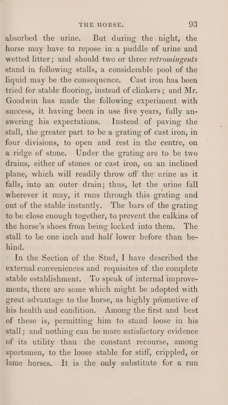 absorbed the urine. But during the night, the horse may have to repose in a puddle of urine and wetted litter; and should two or three retromingents stand in following stalls, a considerable pool of the liquid may be the consequence. Cast iron has been > tried for stable flooring, instead of clinkers; and Mr. Goodwin has made the following experiment with success, it having been in use five years, fully an- swering his expectations. Instead of paving the stall, the greater part to be a grating of cast iron, in four divisions, to open and rest in the centre, on a ridge of stone. Under the grating are to be two drains, either of stones or cast iron, on an inclined plane, which will readily throw off the urine as it falls, into an outer drain; thus, let the urine fall wherever it may, it runs through this grating and out of the stable instantly. The bars of the grating to be close enough together, to prevent the calkins of the horse’s shoes from being locked into them. The stall to be one inch and half lower before than be- hind. In the Section of the Stud, I have described the external conveniences and requisites of the complete stable establishment. To speak of internal improve- ments, there are some which might be adopted with great advantage to the horse, as highly promotive of his health and condition. Among the first and best of these is, permitting him to stand loose in his stall; and nothing can be more satisfactory evidence of its utility than the constant recourse, among sportsmen, to the loose stable for stiff, crippled, or lame horses. It is the only substitute for a run